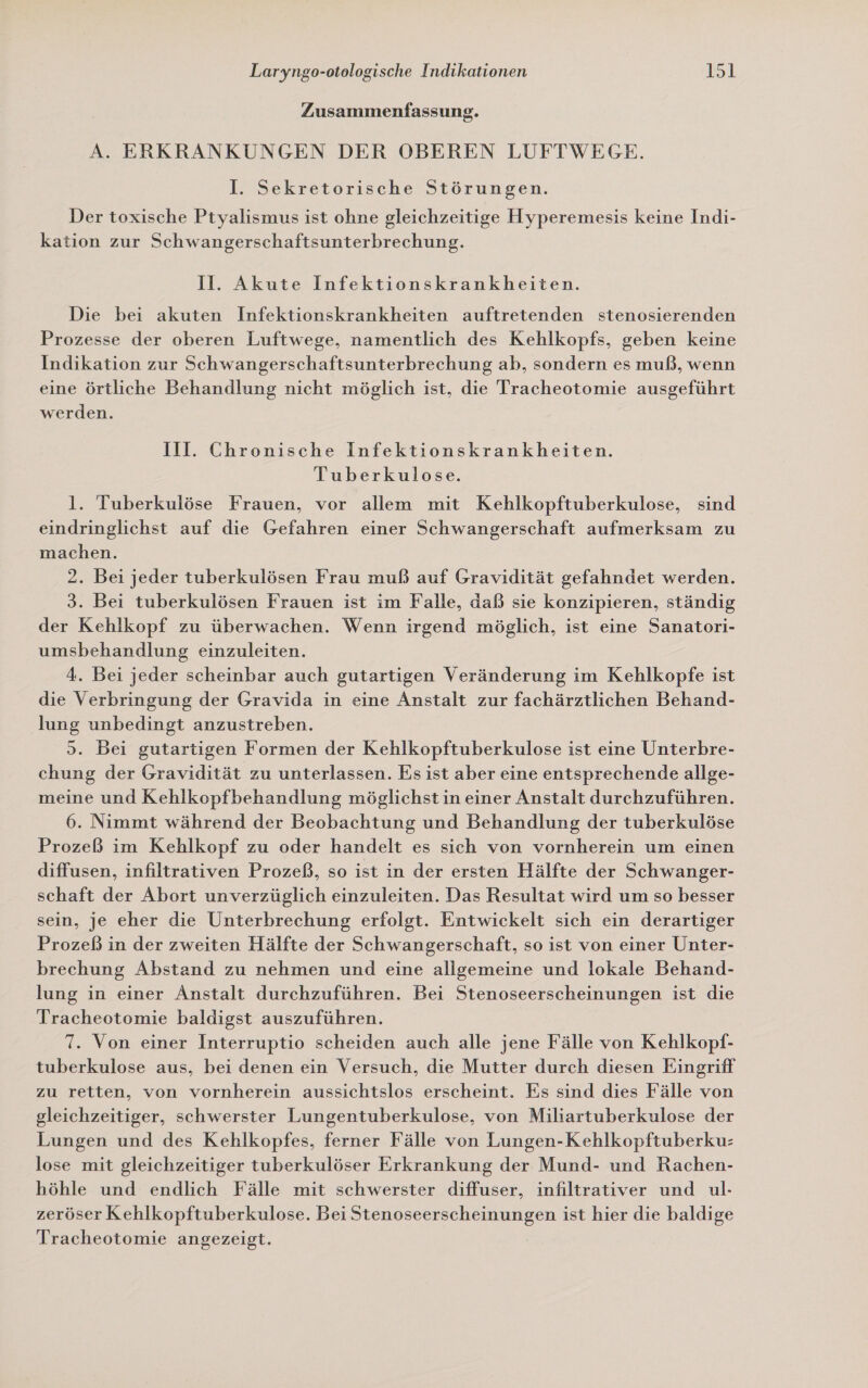 Zusammenfassung. A. ERKRANKUNGEN DER OBEREN LUFTWEGE. I. Sekretorische Störungen. Der toxische Ptyalismus ist ohne gleichzeitige Hyperemesis keine Indi- kation zur Schwangerschaftsunterbrechung. Il. Akute Infektionskrankheiten. Die bei akuten Infektionskrankheiten auftretenden stenosierenden Prozesse der oberen Luftwege, namentlich des Kehlkopfs, geben keine Indikation zur Schwangerschaftsunterbrechung ab, sondern es muß, wenn eine örtliche Behandlung nicht möglich ist, die Tracheotomie ausgeführt werden. III. Chronische Infektionskrankheiten. Tuberkulose. l. Tuberkulöse Frauen, vor allem mit Kehlkopftuberkulose, sind eindringlichst auf die Gefahren einer Schwangerschaft aufmerksam zu machen. 2. Bei jeder tuberkulösen Frau muß auf Gravidität gefahndet werden. 3. Bei tuberkulösen Frauen ist im Falle, daß sie konzipieren, ständig der Kehlkopf zu überwachen. Wenn irgend möglich, ist eine Sanatori- umsbehandlung einzuleiten. 4. Bei jeder scheinbar auch gutartigen Veränderung im Kehlkopfe ist die Verbringung der Gravida in eine Anstalt zur fachärztlichen Behand- lung unbedingt anzustreben. 3. Bei gutartigen Formen der Kehlkopftuberkulose ist eine Unterbre- chung der Gravidität zu unterlassen. Es ist aber eine entsprechende allge- meine und Kehlkopfbehandlung möglichst in einer Anstalt durchzuführen. 6. Nimmt während der Beobachtung und Behandlung der tuberkulöse Prozeß im Kehlkopf zu oder handelt es sich von vornherein um einen diffusen, infiltrativen Prozeß, so ist in der ersten Hälfte der Schwanger- schaft der Abort unverzüglich einzuleiten. Das Resultat wird um so besser sein, je eher die Unterbrechung erfolgt. Entwickelt sich ein derartiger Prozeß in der zweiten Hälfte der Schwangerschaft, so ist von einer Unter- brechung Abstand zu nehmen und eine allgemeine und lokale Behand- lung in einer Anstalt durchzuführen. Bei Stenoseerscheinungen ist die ITracheotomie baldigst auszuführen. 7. Von einer Interruptio scheiden auch alle jene Fälle von Kehlkopf- tuberkulose aus, bei denen ein Versuch, die Mutter durch diesen Eingriff zu retten, von vornherein aussichtslos erscheint. Es sınd dies Fälle von gleichzeitiger, schwerster Lungentuberkulose, von Miliartuberkulose der Lungen und des Kehlkopfes, ferner Fälle von Lungen-Kehlkopftuberku: lose mit gleichzeitiger tuberkulöser Erkrankung der Mund- und Rachen- höhle und endlich Fälle mit schwerster diffuser, infiltrativer und ul- zeröser Kehlkopftuberkulose. Bei Stenoseerscheinungen ist hier die baldige Tracheotomie angezeigt.