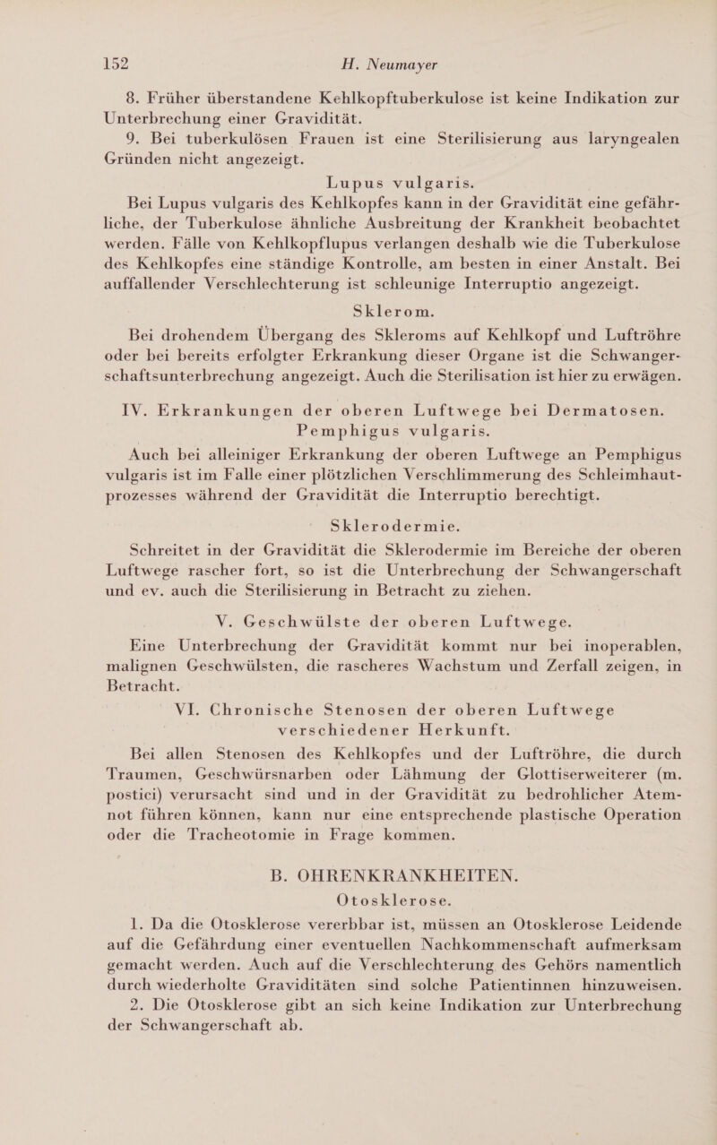 8. Früher überstandene Kehlkopftuberkulose ist keine Indikation zur Unterbrechung einer Gravidität. 9. Bei tuberkulösen Frauen ist eine Sterilisierung aus laryngealen Gründen nicht angezeigt. Lupus vulgaris. | Bei Lupus vulgaris des Kehlkopfes kann in der Gravidität eine gefähr- liche, der Tuberkulose ähnliche Ausbreitung der Krankheit beobachtet werden. Fälle von Kehlkopflupus verlangen deshalb wie die Tuberkulose des Kehlkopfes eine ständige Kontrolle, am besten in einer Anstalt. Bei auffallender Verschlechterung ist schleunige Interruptio angezeigt. Sklerom. Bei drohendem Übergang des Skleroms auf Kehlkopf und Luftröhre oder bei bereits erfolgter Erkrankung dieser Organe ist die Schwanger- schaftsunterbrechung angezeigt. Auch die Sterilisation ist hier zu erwägen. IV. Erkrankungen der oberen Luftwege bei Dermatosen. Pemphigus vulgaris. Auch bei alleiniger Erkrankung der oberen Luftwege an Pemphigus vulgaris ist im Falle einer plötzlichen Verschlimmerung des Schleimhaut- prozesses während der Gravidität die Interruptio berechtigt. Sklerodermie. Schreitet in der Gravidität die Sklerodermie im Bereiche der oberen Luftwege rascher fort, so ist die Unterbrechung der Schwangerschaft und ev. auch die Sterilisierung in Betracht zu ziehen. V. Geschwülste der oberen Luftwege. Eine Unterbrechung der Gravidität kommt nur bei inoperablen, malignen Geschwülsten, die rascheres Wachstum und Zerfall zeigen, in Betracht. VI. Chronische Stenosen der oberen Luftwege | verschiedener Herkunft. Bei allen Stenosen des Kehlkopfes und der Luftröhre, die durch Traumen, Geschwürsnarben oder Lähmung der Glottiserweiterer (m. postici) verursacht sind und in der Gravidität zu bedrohlicher Atem- not führen können, kann nur eine entsprechende plastische Operation oder die Tracheotomie in Frage kommen. B. OHRENKRANKHEITEN. Otosklerose. l. Da die Otosklerose vererbbar ist, müssen an Otosklerose Leidende auf die Gefährdung einer eventuellen Nachkommenschaft aufmerksam gemacht werden. Auch auf die Verschlechterung, des Gehörs namentlich durch wiederholte Graviditäten sind solche Patientinnen hinzuweisen. 2. Die Otosklerose gibt an sich keine Indikation zur Unterbrechung der Schwangerschaft ab.