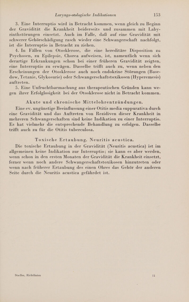 3. Eine Interruptio wird in Betracht kommen, wenn gleich zu Beginn der Gravidität die Krankheit beiderseits und zusammen mit Laby- rinthstörungen einsetzt. Auch ım Falle, daß auf eine Gravidität mit schwerer Gehörschädigung rasch wieder eine Schwangerschaft nachfolgt, ist die Interruptio in Betracht zu ziehen. 4. In Fällen von Otosklerose, die eine hereditäre Disposition zu Psychosen, zu Epilepsie, Chorea aufweisen, ist, namentlich wenn sich derartige Erkrankungen schon bei einer früheren Gravidität zeigten, eine Interruptio zu erwägen. Dasselbe trifft auch zu, wenn neben den Erscheinungen der Otosklerose auch noch endokrine Störungen (Base- dow, Tetanie, Glykosurie) oder Schwangerschaftstoxikosen (Hyperemesis) auftreten. 3. Eine Unfruchtbarmachung aus therapeutischen Gründen kann we- gen ihrer Erfolglosigkeit bei der Otosklerose nicht in Betracht kommen. Akute und chronische Mittelohrentzündungen. Eine ev. ungünstige Beeinflussung einer Otitis media suppurativa durch eine Gravidität und das Auftreten von Rezidiven dieser Krankheit in mehreren Schwangerschaften sind keine Indikation zu einer Interruptio. Es hat vielmehr die entsprechende Behandlung zu erfolgen. Dasselbe trifft auch zu für die Otitis tuberculosa. Toxische Ertaubung. Neuritis acustica. Die toxische Ertaubung in der Gravidität (Neuritis acustica) ist im allgemeinen keine Indikation zur Interruptio; sie kann es aber werden, wenn schon in den ersten Monaten der Gravidität die Krankheit einsetzt, ferner wenn noch andere Schwangerschaftstoxikosen hinzutreten oder wenn nach früherer Ertaubung des einen Ohres das Gehör der anderen Seite durch die Neuritis acustica gefährdet ist. Stadler, Richtlinien 11