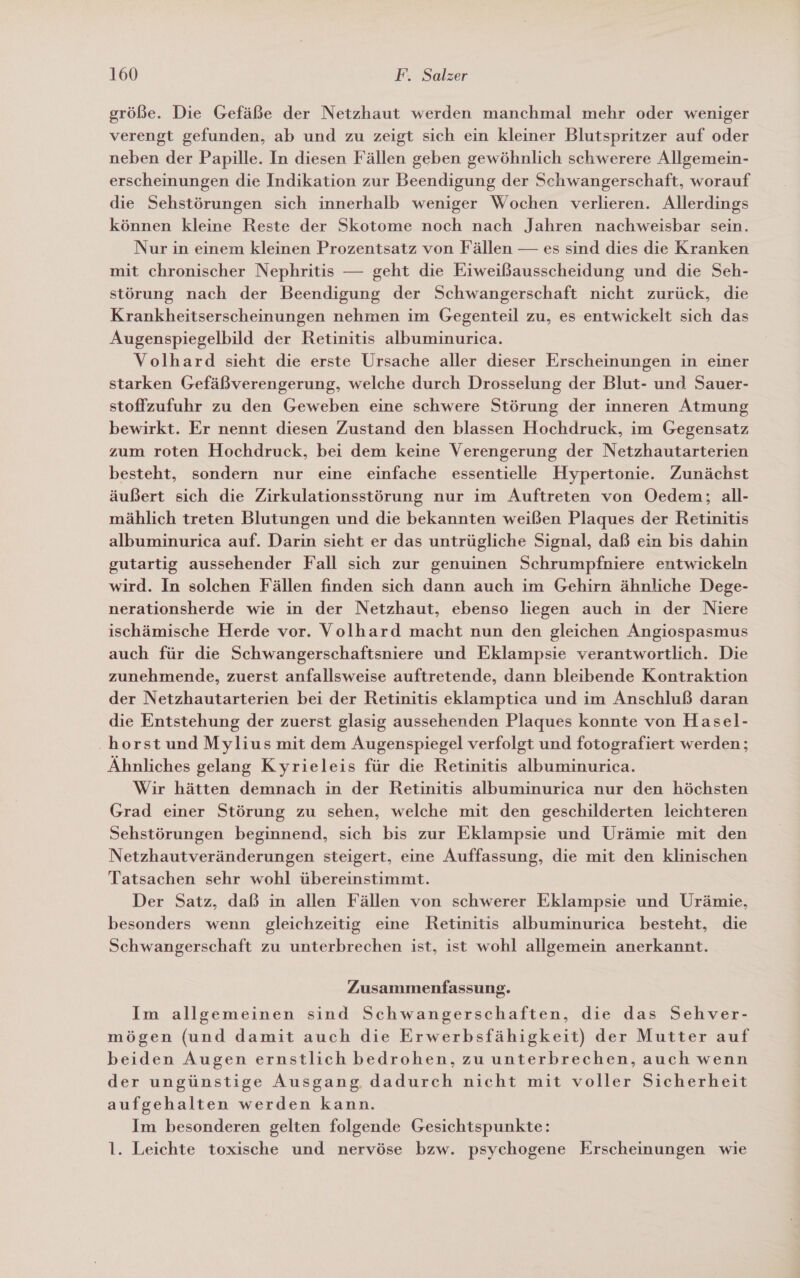 größe. Die Gefäße der Netzhaut werden manchmal mehr oder weniger verengt gefunden, ab und zu zeigt sich ein kleiner Blutspritzer auf oder neben der Papille. In diesen Fällen geben gewöhnlich schwerere Allgemein- erscheinungen die Indikation zur Beendigung der Schwangerschaft, worauf die Sehstörungen sich innerhalb weniger Wochen verlieren. Allerdings können kleine Reste der Skotome noch nach Jahren nachweisbar sein. Nur in einem kleinen Prozentsatz von Fällen — es sind dies die Kranken mit chronischer Nephritis — geht die Eiweißausscheidung und die Seh- störung nach der Beendigung der Schwangerschaft nicht zurück, die Krankheitserscheinungen nehmen im Gegenteil zu, es entwickelt sich das Augenspiegelbild der Retinitis albuminurica. Volhard sieht die erste Ursache aller dieser Erscheinungen in einer starken Gefäßverengerung, welche durch Drosselung der Blut- und Sauer- stoffzufuhr zu den Geweben eine schwere Störung der inneren Atmung bewirkt. Er nennt diesen Zustand den blassen Hochdruck, im Gegensatz zum roten Hochdruck, bei dem keine Verengerung der Netzhautarterien besteht, sondern nur eine einfache essentielle Hypertonie. Zunächst äußert sich die Zirkulationsstörung nur im Auftreten von Oedem; all- mählich treten Blutungen und die bekannten weißen Plaques der Retinitis albuminurica auf. Darin sieht er das untrügliche Signal, daß ein bis dahin gutartig aussehender Fall sich zur genuinen Schrumpfniere entwickeln wird. In solchen Fällen finden sich dann auch im Gehirn ähnliche Dege- nerationsherde wie in der Netzhaut, ebenso liegen auch in der Niere ischämische Herde vor. Volhard macht nun den gleichen Angiospasmus auch für die Schwangerschaftsniere und Eklampsie verantwortlich. Die zunehmende, zuerst anfallsweise auftretende, dann bleibende Kontraktion der Netzhautarterien bei der Retinitis eklamptica und im Anschluß daran die Entstehung der zuerst glasig aussehenden Plaques konnte von Hasel- .horst und Mylius mit dem Augenspiegel verfolgt und fotografiert werden; Ähnliches gelang Kyrieleis für die Retinitis albuminurica. Wir hätten demnach in der Retinitis albuminurica nur den höchsten Grad einer Störung zu sehen, welche mit den geschilderten leichteren Sehstörungen beginnend, sich bis zur Eklampsie und Urämie mit den Netzhautveränderungen steigert, eine Auffassung, die mit den klinischen Tatsachen sehr wohl übereinstimmt. Der Satz, daß in allen Fällen von schwerer Eklampsie und Urämie, besonders wenn gleichzeitig eine Retinitis albuminurica besteht, die Schwangerschaft zu unterbrechen ist, ist wohl allgemein anerkannt. Zusammenfassung. Im allgemeinen sind Schwangerschaften, die das Sehver- mögen (und damit auch die Erwerbsfähigkeit) der Mutter auf beiden Augen ernstlich bedrohen, zu unterbrechen, auch wenn der ungünstige Ausgang, dadurch nicht mit voller Sicherheit aufgehalten werden kann. Im besonderen gelten folgende Gesichtspunkte: 1. Leichte toxische und nervöse bzw. psychogene Erscheinungen wie