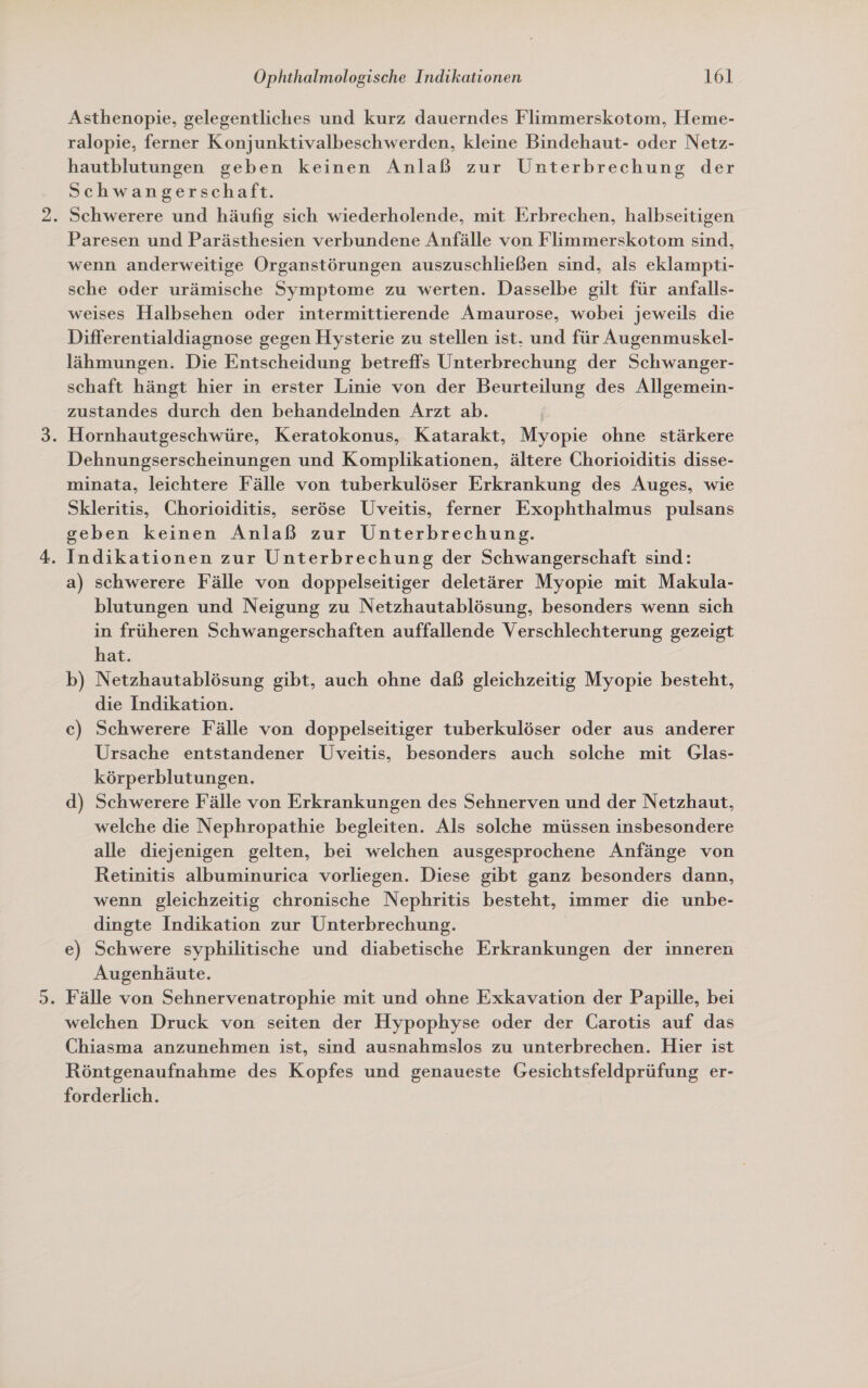 Asthenopie, gelegentliches und kurz dauerndes Flimmerskotom, Heme- ralopie, ferner Konjunktivalbeschwerden, kleine Bindehaut- oder Netz- hautblutungen geben keinen Anlaß zur Unterbrechung der Schwangerschaft. . Schwerere und häufig sich wiederholende, mit Erbrechen, halbseitigen Paresen und Parästhesien verbundene Anfälle von Flimmerskotom sind, wenn anderweitige Organstörungen auszuschließen sind, als eklampti- sche oder urämische Symptome zu werten. Dasselbe gilt für anfalls- weises Halbsehen oder intermittierende Amaurose, wobei jeweils die Differentialdiagnose gegen Hysterie zu stellen ist. und für Augenmuskel- lähmungen. Die Entscheidung betreffs Unterbrechung der Schwanger- schaft hängt hier in erster Linie von der Beurteilung des Allgemein- zustandes durch den behandelnden Arzt ab. ' . Hornhautgeschwüre, Keratokonus, Katarakt, Myopie ohne stärkere Dehnungserscheinungen und Komplikationen, ältere Chorioiditis disse- minata, leichtere Fälle von tuberkulöser Erkrankung des Auges, wie Skleritis, Chorioiditis, seröse Uveitis, ferner Exophthalmus pulsans geben keinen Anlaß zur Unterbrechung. . Indikationen zur Unterbrechung der Schwangerschaft sind: a) schwerere Fälle von doppelseitiger deletärer Myopie mit Makula- blutungen und Neigung zu Netzhautablösung, besonders wenn sich in früheren Schwangerschaften auffallende Verschlechterung gezeigt hat. Netzhautablösung gibt, auch ohne daß gleichzeitig Myopie besteht, die Indikation. c) Schwerere Fälle von doppelseitiger tuberkulöser oder aus anderer Ursache entstandener Uveitis, besonders auch solche mit Glas- körperblutungen. d) Schwerere Fälle von Erkrankungen des Sehnerven und der Netzhaut, welche die Nephropathie begleiten. Als solche müssen insbesondere alle diejenigen gelten, bei welchen ausgesprochene Anfänge von Retinitis albuminurica vorliegen. Diese gibt ganz besonders dann, wenn gleichzeitig chronische Nephritis besteht, immer die unbe- dingte Indikation zur Unterbrechung. Augenhäute. . Fälle von Sehnervenatrophie mit und ohne Exkavation der Papille, bei welchen Druck von seiten der Hypophyse oder der Carotis auf das Chiasma anzunehmen ist, sind ausnahmslos zu unterbrechen. Hier ist Röntgenaufnahme des Kopfes und genaueste Gesichtsfeldprüfung er- forderlich. b u