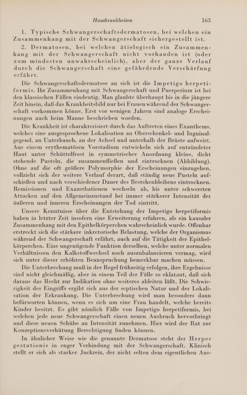 l. Typische Schwangerschaftsdermatosen, bei welchen ein Zusammenhang mit der Schwangerschaft sichergestellt ist. 2. Dermatosen, bei welchen ätiologisch ein Zusammen- hang mit der Schwangerschaft nicht vorhanden ist (oder zum mindesten unwahrscheinlich), aber der ganze Verlauf durch die Schwangerschaft eine gefährdende Verschärfung erfährt. Die Schwangerschaftsdermatose an sich ist die Impetigo herpeti- formis. Ihr Zusammenhang mit Schwangerschaft und Puerperium ist bei den klassischen Fällen eindeutig. Man glaubte überhaupt bis in die jüngere Zeit hinein, daß das Krankheitsbild nur bei Frauen während der Schwanger- schaft vorkommen könne. Erst vor wenigen Jahren sind analoge Erschei- nungen auch beim Manne beschrieben worden. Die Krankheit ist charakterisiert durch das Auftreten eines Exanthems, welches eine ausgesprochene Lokalisation an Oberschenkel- und Inguinal- gegend, an Unterbauch, an der Achsel und unterhalb der Brüste aufweist. Aus einem erythematösen Vorstadium entwickeln sich auf entzündeter Haut unter Schüttelfrost in symmetrischer Anordnung kleine, dicht stehende Pusteln, die zusammenfließen und eintrocknen (Abbildung). Ohne auf die oft größere Polymorphie der Erscheinungen einzugehen, vollzieht sich der weitere Verlauf derart, daß ständig neue Pusteln auf- schießen und nach verschiedener Dauer des Bestehenbleibens eintrocknen. Remissionen und Exazerbationen wechseln ab, bis unter schwersten Attacken auf den Allgemeinzustand bei immer stärkerer Intensität der äußeren und inneren Erscheinungen der Tod eintritt. Unsere Kenntnisse über die Entstehung der Impetigo herpetiformis haben in letzter Zeit insofern eine Erweiterung erfahren, als ein kausaler Zusammenhang mit den Epithelkörperchen wahrscheinlich wurde. Offenbar erstreckt sich die stärkere inkretorische Belastung, welche der Organismus während der Schwangerschaft erfährt, auch auf die Tätigkeit der Epithel- körperchen. Eine ungenügende Funktion derselben, welche unter normalen Verhältnissen den Kalkstoffwechsel noch auszubalancieren vermag, wird sich unter dieser erhöhten Beanspruchung bemerkbar machen müssen. Die Unterbrechung muß in der Regel frühzeitig erfolgen, ihre Ergebnisse sind nicht gleichmäßig, aber in einem Teil der Fälle so eklatant, daß sich daraus das Recht zur Indikation ohne weiteres ableiten läßt. Die Schwie- rigkeit des Eingriffs ergibt sich aus der septischen Natur und der Lokali- sation der Erkrankung. Die Unterbrechung wird man besonders dann befürworten können, wenn es sich um eine Frau handelt, welche bereits Kinder besitzt. Es gibt nämlich Fälle von Impetigo herpetiformis, bei welchen jede neue Schwangerschaft einen neuen Ausbruch hervorbringt und diese neuen Schübe an Intensität zunehmen. Hier wird der Rat zur Konzeptionsverhütung Berechtigung finden können. In ähnlicher Weise wie die genannte Dermatose steht der Herpes gestationis in enger Verbindung mit der Schwangerschaft. Klinisch stellt er sich als starker Juckreiz, der nicht selten dem eigentlichen Aus-