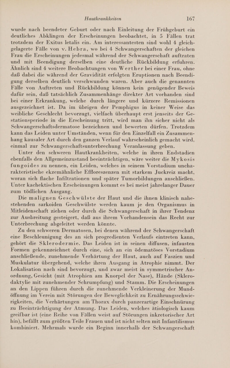 wurde nach beendeter Geburt oder nach Einleitung der Frühgeburt ein deutliches Abklingen der Erscheinungen beobachtet, in 5 Fällen trat trotzdem der Exitus letalis ein. Am interessantesten sind wohl 4 gleich- gelagerte Fälle von v. Hebra, wo bei 4 Schwangerschaften der gleichen Frau die Erscheinungen jedesmal während der Schwangerschaft auftraten und mit Beendigung derselben eine deutliche Rückbildung erfuhren. Ähnlich sind 4 weitere Beobachtungen von Werther bei einer Frau, ohne daß dabei die während der Gravidität erfolgten Eruptionen nach Beendi- gung derselben deutlich verschwunden waren. Aber auch die genannten Fälle von Auftreten und Rückbildung können kein genügender Beweis dafür sein, daß tatsächlich Zusammenhänge direkter Art vorhanden sind bei einer Erkrankung, welche durch längere und kürzere Remissionen ausgezeichnet ist. Da im übrigen der Pemphigus in keiner Weise das weibliche Geschlecht bevorzugt, vielfach überhaupt erst jenseits der Ge-. stationsperiode in die Erscheinung tritt, wird man ihn sicher nicht als Schwangerschaftsdermatose bezeichnen und bewerten dürfen. Trotzdem kann das Leiden unter Umständen, wenn für den Einzelfall ein Zusammen- hang kausaler Art durch den ganzen Verlauf wahrscheinlich gemacht wird, einmal zur Schwangerschaftsunterbrechung Veranlassung geben. Unter den schweren Hautkrankheiten, welche in ihren Endstadien ebenfalls den Allgemeinzustand beeinträchtigen, wäre weiter die Mykosis fungoides zu nennen, ein Leiden, welches in seinem Vorstadium uncha- rakteristische ekzemähnliche Effloreszenzen mit starkem Juckreiz macht, woran sich flache Infiltrationen und’ später Tumorbildungen anschließen. Unter kachektischen Erscheinungen kommt es bei meist jahrelanger Dauer zum tödlichen Ausgang. Die malignen Geschwülste der Haut und die ihnen klinisch nahe- stehenden sarkoiden Geschwülste werden kaum je den Organismus in Mitleidenschaft ziehen oder durch die Schwangerschaft in ihrer Tendenz zur Ausbreitung gesteigert, daß aus ihrem Vorhandensein das Recht zur Unterbrechung abgeleitet werden könnte. Zu den schweren Dermatosen, bei denen während der Schwangerschaft eine Beschleunigung des an sich progredienten Verlaufs eintreten kann, gehört die Sklerodermie. Das Leiden ist in seinen diffusen, infausten Formen gekennzeichnet durch eine, sich an ein ödematöses Vorstadium anschließende, zunehmende Verhärtung der Haut, auch auf Faszien und Muskulatur übergehend, welche ihren Ausgang in Atrophie nimmt. Der Lokalisation nach sind bevorzugt, und zwar meist in symmetrischer An- ordnung, Gesicht (mit Atrophien am Knorpel der Nase), Hände (Sklero- daktylie mit zunehmender Schrumpfung) und Stamm. Die Erscheinungen an den Lippen führen durch die zunehmende Verkleinerung der Mund- öffnung im Verein mit Störungen der Beweglichkeit zu Ernährungsschwie- rigkeiten, die Verhärtungen am Thorax durch panzerartige Einschnürung zu Beeinträchtigung der Atmung. Das Leiden, welches ätiologisch kaum greifbar ist (eine Reihe von Fällen weist auf Störungen inkretorischer Art hin), befällt zum größten Teile Frauen und ist nicht selten mit Infantilismus kombiniert. Mehrmals wurde ein Beginn innerhalb der Schwangerschaft