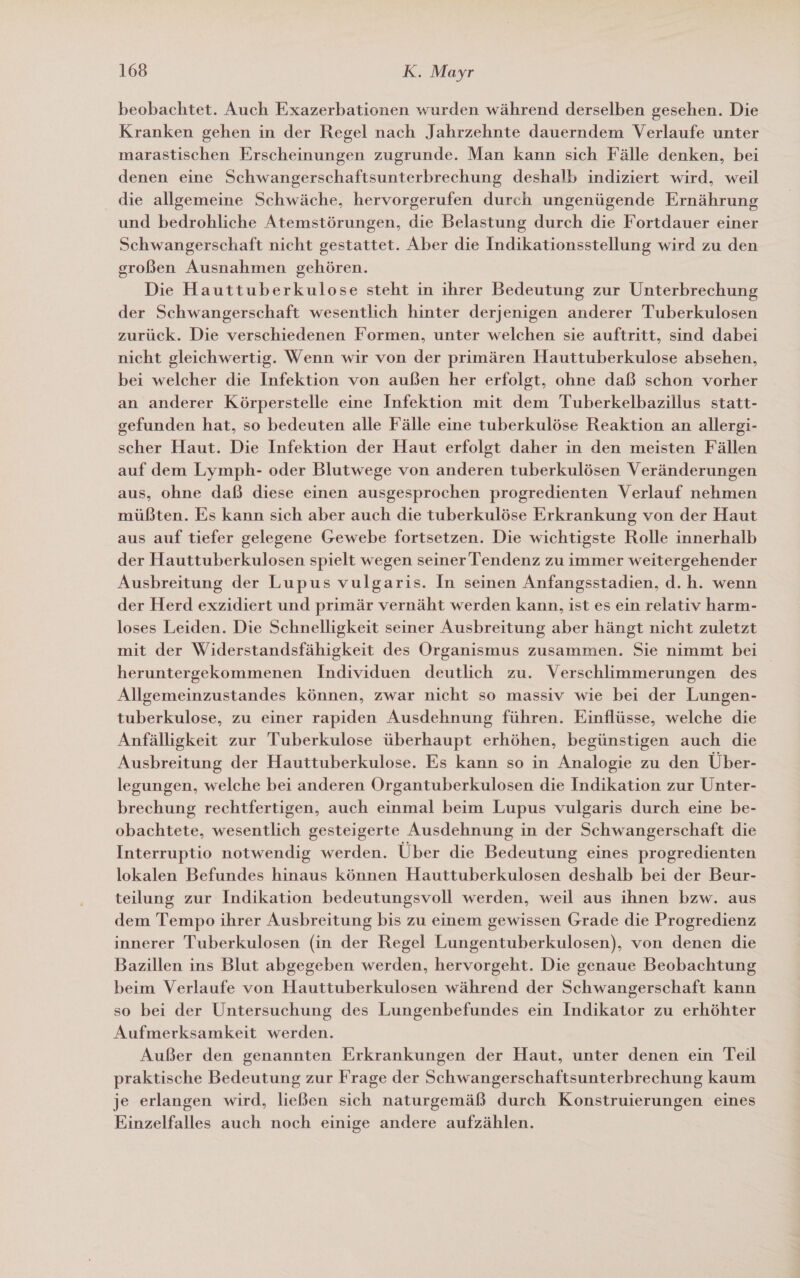 beobachtet. Auch Exazerbationen wurden während derselben gesehen. Die Kranken gehen in der Regel nach Jahrzehnte dauerndem Verlaufe unter marastischen Erscheinungen zugrunde. Man kann sich Fälle denken, bei denen eine Schwangerschaftsunterbrechung deshalb indiziert wird, weil die allgemeine Schwäche, hervorgerufen durch ungenügende Ernährung und bedrohliche Atemstörungen, die Belastung durch die Fortdauer einer Schwangerschaft nicht gestattet. Aber die Indikationsstellung wird zu den großen Ausnahmen gehören. Die Hauttuberkulose steht in ihrer Bedeutung zur Unterbrechung der Schwangerschaft wesentlich hinter derjenigen anderer Tuberkulosen zurück. Die verschiedenen Formen, unter welchen sie auftritt, sind dabei nicht gleichwertig. Wenn wir von der primären Hauttuberkulose absehen, bei welcher die Infektion von außen her erfolgt, ohne daß schon vorher an anderer Körperstelle eine Infektion mit dem Tuberkelbazillus statt- gefunden hat, so bedeuten alle Fälle eine tuberkulöse Reaktion an allergi- scher Haut. Die Infektion der Haut erfolgt daher in den meisten Fällen auf dem Lymph- oder Blutwege von anderen tuberkulösen Veränderungen aus, ohne daß diese einen ausgesprochen progredienten Verlauf nehmen müßten. Es kann sich aber auch die tuberkulöse Erkrankung von der Haut aus auf tiefer gelegene Gewebe fortsetzen. Die wichtigste Rolle innerhalb der Hauttuberkulosen spielt wegen seiner Tendenz zu immer weitergehender Ausbreitung der Lupus vulgaris. In seinen Anfangsstadien, d.h. wenn der Herd exzidiert und primär vernäht werden kann, ist es ein relativ harm- loses Leiden. Die Schnelligkeit seiner Ausbreitung aber hängt nicht zuletzt mit der Widerstandsfähigkeit des Organismus zusammen. Sie nimmt bei heruntergekommenen Individuen deutlich zu. Verschlimmerungen des Allgemeinzustandes können, zwar nicht so massiv wie bei der Lungen- tuberkulose, zu einer rapiden Ausdehnung führen. Einflüsse, welche die Anfälligkeit zur Tuberkulose überhaupt erhöhen, begünstigen auch die Ausbreitung der Hauttuberkulose. Es kann so in Analogie zu den Über- legungen, welche bei anderen Organtuberkulosen die Indikation zur Unter- brechung rechtfertigen, auch einmal beim Lupus vulgaris durch eine be- obachtete, wesentlich gesteigerte Ausdehnung in der Schwangerschaft die Interruptio notwendig werden. Über die Bedeutung eines progredienten lokalen Befundes hinaus können Hauttuberkulosen deshalb bei der Beur- teilung zur Indikation bedeutungsvoll werden, weil aus ihnen bzw. aus dem Tempo ihrer Ausbreitung bis zu einem gewissen Grade die Progredienz innerer Tuberkulosen (in der Regel Lungentuberkulosen), von denen die Bazillen ins Blut abgegeben werden, hervorgeht. Die genaue Beobachtung beim Verlaufe von Hauttuberkulosen während der Schwangerschaft kann so bei der Untersuchung des Lungenbefundes ein Indikator zu erhöhter Aufmerksamkeit werden. Außer den genannten Erkrankungen der Haut, unter denen ein Teil praktische Bedeutung zur Frage der Schwangerschaftsunterbrechung kaum je erlangen wird, ließen sich naturgemäß durch Konstruierungen eines Einzelfalles auch noch einige andere aufzählen.