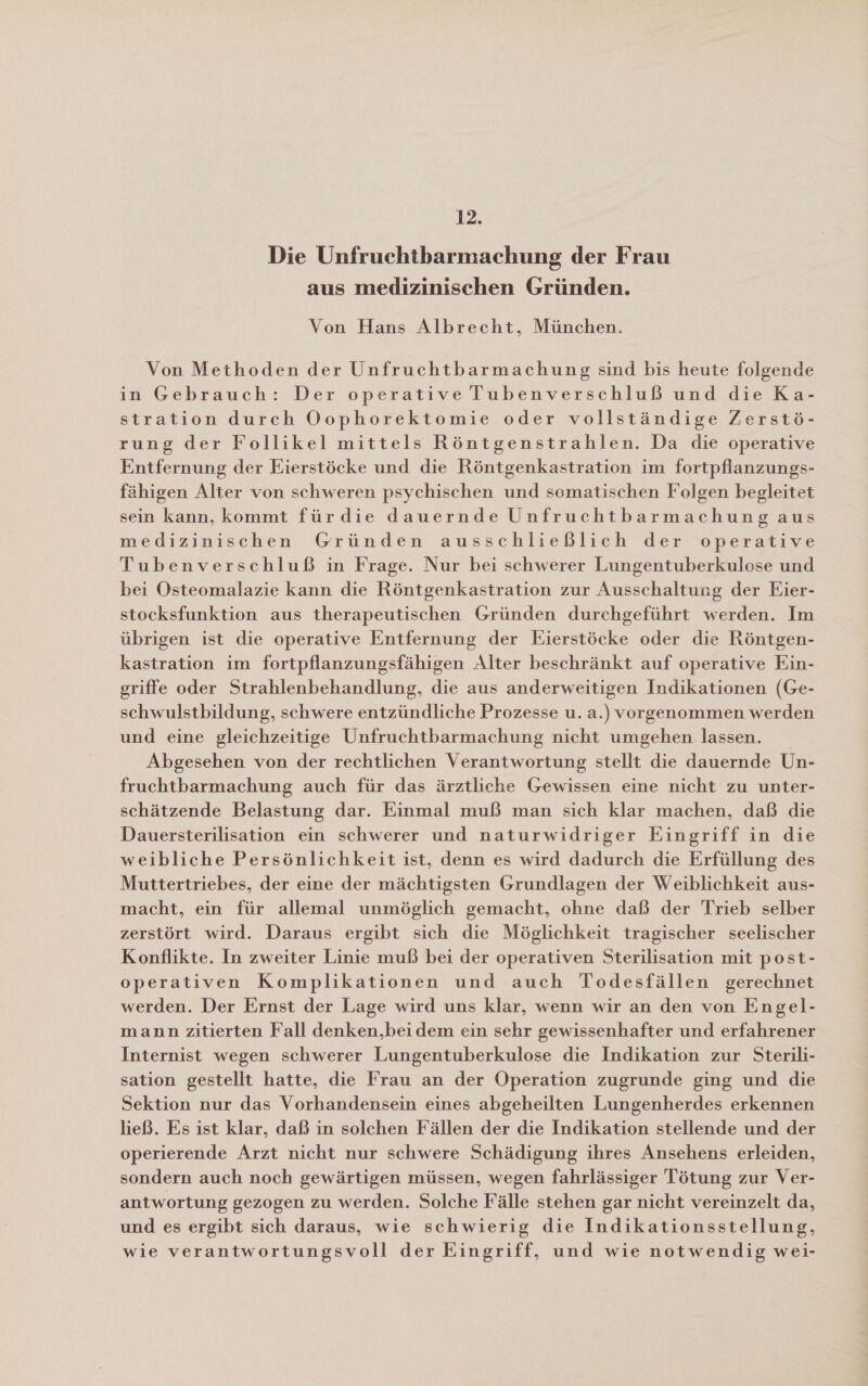 12. Die Unfruchtbarmachung der Frau aus medizinischen Gründen. Von Hans Albrecht, München. Von Methoden der Unfruchtbarmachung sind bis heute folgende in Gebrauch: Der operative Tubenverschluß und die Ka- stration durch Oophorektomie oder vollständige Zerstö- rung der Follikel mittels Röntgenstrahlen. Da die operative Entfernung der Eierstöcke und die Röntgenkastration im fortpflanzungs- fähigen Alter von schweren psychischen und somatischen Folgen begleitet sein kann, kommt fürdie dauernde Unfruchtbarmachung aus medizinischen Gründen ausschließlich der operative Tubenverschluß in Frage. Nur bei schwerer Lungentuberkulose und bei Osteomalazie kann die Röntgenkastration zur Ausschaltung der Eier- stocksfunktion aus therapeutischen Gründen durchgeführt werden. Im übrigen ist die operative Entfernung der Eierstöcke oder die Röntgen- kastration im fortpflanzungsfähigen Alter beschränkt auf operative Ein- griffe oder Strahlenbehandlung, die aus anderweitigen Indikationen (Ge- schwulstbildung, schwere entzündliche Prozesse u. a.) vorgenommen werden und eine gleichzeitige Unfruchtbarmachung nicht umgehen lassen. Abgesehen von der rechtlichen Verantwortung stellt die dauernde Un- fruchtbarmachung auch für das ärztliche Gewissen eine nicht zu unter- schätzende Belastung dar. Einmal muß man sich klar machen, daß die Dauersterilisation ein schwerer und naturwidriger Eingriff in die weibliche Persönlichkeit ist, denn es wird dadurch die Erfüllung des Muttertriebes, der eine der mächtigsten Grundlagen der Weiblichkeit aus- macht, ein für allemal unmöglich gemacht, ohne daß der Trieb selber zerstört wird. Daraus ergibt sich die Möglichkeit tragischer seelischer Konflikte. In zweiter Linie muß bei der operativen Sterilisation mit post- operativen Komplikationen und auch Todesfällen gerechnet werden. Der Ernst der Lage wird uns klar, wenn wir an den von Engel- mann zitierten Fall denken,beidem ein sehr gewissenhafter und erfahrener Internist wegen schwerer Lungentuberkulose die Indikation zur Sterili- sation gestellt hatte, die Frau an der Operation zugrunde ging und die Sektion nur das Vorhandensein eines abgeheilten Lungenherdes erkennen ließ. Es ist klar, daß in solchen Fällen der die Indikation stellende und der operierende Arzt nicht nur schwere Schädigung ihres Ansehens erleiden, sondern auch noch gewärtigen müssen, wegen fahrlässiger Tötung zur Ver- antwortung gezogen zu werden. Solche Fälle stehen gar nicht vereinzelt da, und es ergibt sich daraus, wie schwierig die Indikationsstellung, wie verantwortungsvoll der Eingriff, und wie notwendig wei-