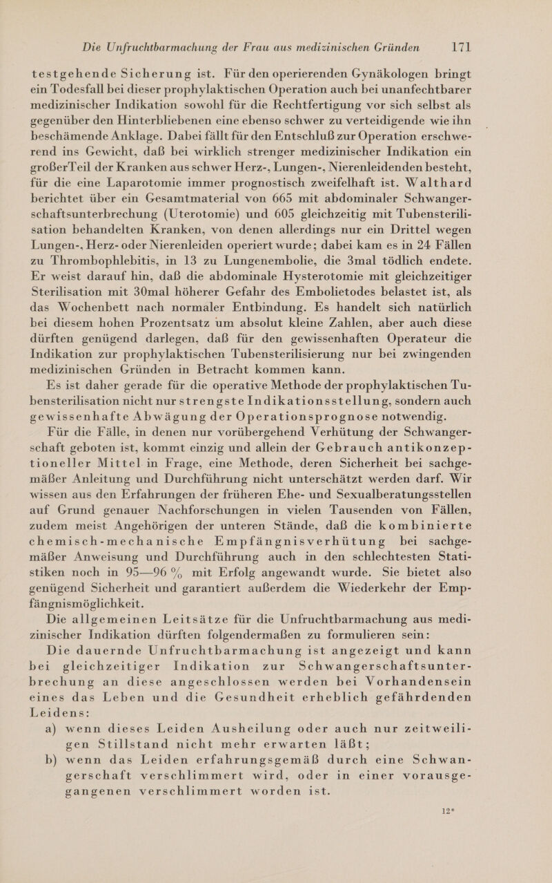 testgehende Sicherung ist. Für den operierenden Gynäkologen bringt ein Todesfall bei dieser prophylaktischen Operation auch bei unanfechtbarer medizinischer Indikation sowohl für die Rechtfertigung vor sich selbst als gegenüber den Hinterbliebenen eine ebenso schwer zu verteidigende wie ihn beschämende Anklage. Dabei fällt für den Entschluß zur Operation erschwe- rend ins Gewicht, daß bei wirklich strenger medizinischer Indikation ein großerTeil der Kranken aus schwer Herz-, Lungen-, Nierenleidenden besteht, für die eine Laparotomie immer prognostisch zweifelhaft ist. Walthard berichtet über ein Gesamtmaterial von 665 mit abdominaler Schwanger- schaftsunterbrechung (Üterotomie) und 605 gleichzeitig mit Tubensterili- sation behandelten Kranken, von denen allerdings nur ein Drittel wegen Lungen-, Herz- oder Nierenleiden operiert wurde; dabei kam es in 24 Fällen zu Ihrombophlebitis, in 13 zu Lungenembolie, die 3mal tödlich endete. Er weist darauf hin, daß die abdominale Hysterotomie mit gleichzeitiger Sterilisation mit 30mal höherer Gefahr des Embolietodes belastet ist, als das Wochenbett nach normaler Entbindung. Es handelt sich natürlich bei diesem hohen Prozentsatz um absolut kleine Zahlen, aber auch diese dürften genügend darlegen, daß für den gewissenhaften ÖOperateur die Indikation zur prophylaktischen Tubensterilisierung nur bei zwingenden medizinischen Gründen in Betracht kommen kann. Es ist daher gerade für die operative Methode der prophylaktischen Tu- bensterilisation nicht nurstrengstelndikationsstellung, sondern auch gewissenhafte Abwägung der Operationsprognose notwendig. Für die Fälle, in denen nur vorübergehend Verhütung der Schwanger- schaft geboten ist, kommt einzig und allein der Gebrauch antikonzep- tioneller Mittel in Frage, eine Methode, deren Sicherheit bei sachge- mäßer Anleitung und Durchführung nicht unterschätzt werden darf. Wir wissen aus den Erfahrungen der früheren Ehe- und Sexualberatungsstellen auf Grund genauer Nachforschungen in vielen Tausenden von Fällen, zudem meist Angehörigen der unteren Stände, daß die kombinierte chemisch-mechanische Empfängnisverhütung bei sachge- mäßer Anweisung und Durchführung auch in den schlechtesten Stati- stiken noch in 95—96 %, mit Erfolg angewandt wurde. Sie bietet also genügend Sicherheit und garantiert außerdem die Wiederkehr der Emp- fängnismöglichkeit. | Die allgemeinen Leitsätze für die Unfruchtbarmachung aus medi- zinischer Indikation dürften folgendermaßen zu formulieren sein: Die dauernde Unfruchtbarmachung ist angezeigt und kann bei gleichzeitiger Indikation zur Schwangerschaftsunter- brechung an diese angeschlossen werden bei Vorhandensein eines das Leben und die Gesundheit erheblich gefährdenden Leidens: a) wenn dieses Leiden Ausheilung oder auch nur zeitweili- gen Stillstand nicht mehr erwarten läßt; b) wenn das Leiden erfahrungsgemäß durch eine Schwan- gerschaft verschlimmert wird, oder in einer vorausge- gangenen verschlimmert worden ist.