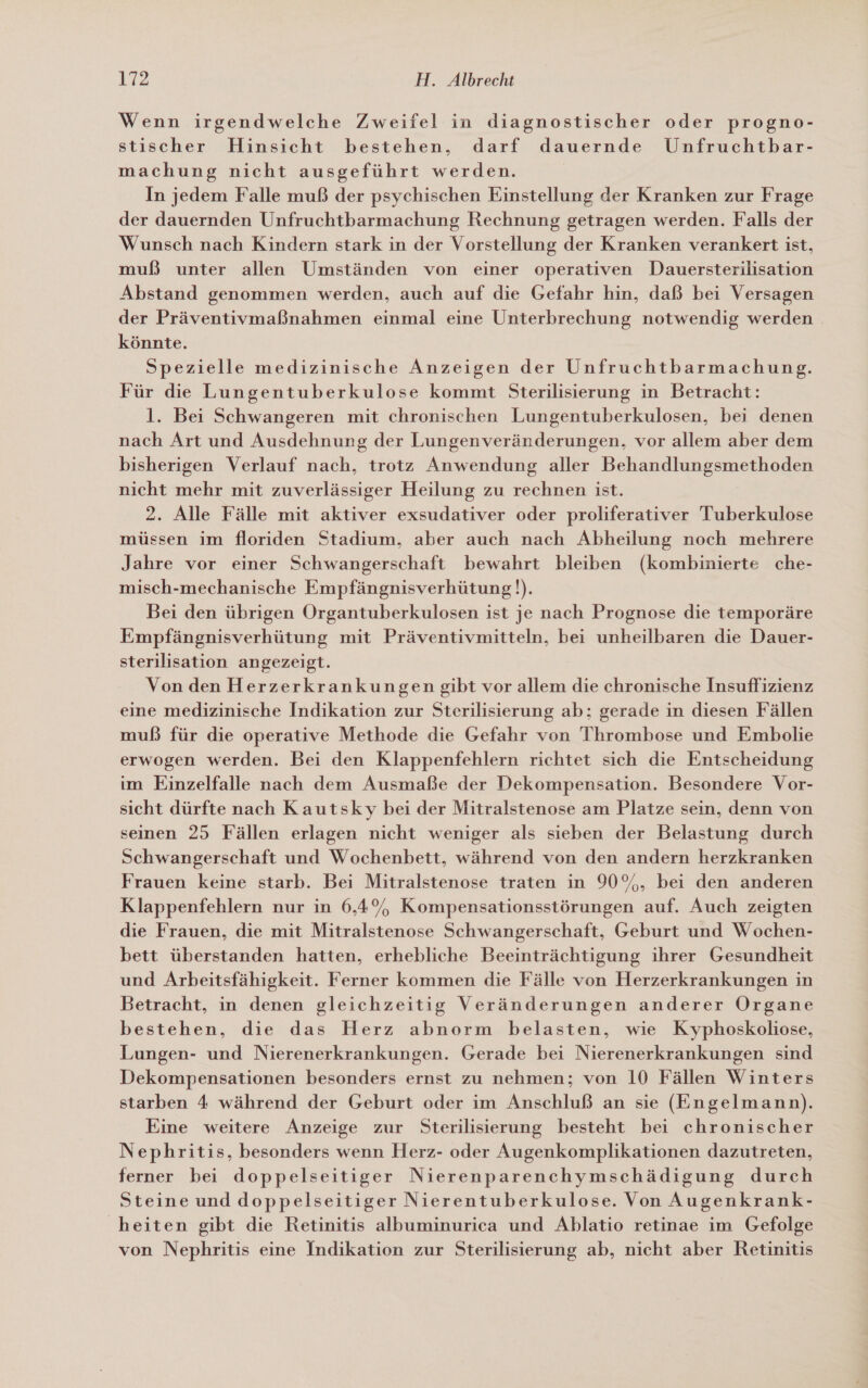 Wenn irgendwelche Zweifel in diagnostischer oder progno- stischer Hinsicht bestehen, darf dauernde Unfruchtbar- machung nicht ausgeführt werden. In jedem Falle muß der psychischen Einstellung der Kranken zur Frage der dauernden Unfruchtbarmachung Rechnung getragen werden. Falls der Wunsch nach Kindern stark in der Vorstellung der Kranken verankert ist, muß unter allen Umständen von einer operativen Dauersterilisation Abstand genommen werden, auch auf die Gefahr hin, daß bei Versagen der Präventivmaßnahmen einmal eine Unterbrechung notwendig werden. könnte. Spezielle medizinische Anzeigen der Unfruchtbarmachung. Für die Lungentuberkulose kommt Sterilisierung in Betracht: l. Bei Schwangeren mit chronischen Lungentuberkulosen, bei denen nach Art und Ausdehnung der Lungenveränderungen, vor allem aber dem bisherigen Verlauf nach, trotz Anwendung aller Behandlungsmethoden nicht mehr mit zuverlässiger Heilung zu rechnen ist. 2. Alle Fälle mit aktiver exsudativer oder proliferativer Tuberkulose müssen im floriden Stadium, aber auch nach Abheilung noch mehrere Jahre vor einer Schwangerschaft bewahrt bleiben (kombinierte che- misch-mechanische Empfängnisverhütung!). Bei den übrigen Organtuberkulosen ist je nach Prognose die temporäre Empfängnisverhütung mit Präventivmitteln, bei unheilbaren die Dauer- sterilisation angezeigt. Von den Herzerkrankungen gibt vor allem die chronische Insuffizienz eine medizinische Indikation zur Sterilisierung ab; gerade in diesen Fällen muß für die operative Methode die Gefahr von Thrombose und Embolie erwogen werden. Bei den Klappenfehlern richtet sich die Entscheidung im Einzelfalle nach dem Ausmaße der Dekompensation. Besondere Vor- sicht dürfte nach Kautsky bei der Mitralstenose am Platze sein, denn von seinen 25 Fällen erlagen nicht weniger als sieben der Belastung durch Schwangerschaft und Wochenbett, während von den andern herzkranken Frauen keine starb. Bei Mitralstenose traten in 90%, bei den anderen Klappenfehlern nur in 6,4% Kompensationsstörungen auf. Auch zeigten die Frauen, die mit Mitralstenose Schwangerschaft, Geburt und Wochen- bett überstanden hatten, erhebliche Beeinträchtigung ihrer Gesundheit und Arbeitsfähigkeit. Ferner kommen die Fälle von Herzerkrankungen in Betracht, in denen gleichzeitig Veränderungen anderer Organe bestehen, die das Herz abnorm belasten, wie Kyphoskoliose, Lungen- und Nierenerkrankungen. Gerade bei Nierenerkrankungen sind Dekompensationen besonders ernst zu nehmen; von 10 Fällen Winters starben 4 während der Geburt oder im Anschluß an sie (Engelmann). Eine weitere Anzeige zur Sterilisierung besteht bei chronischer Nephritis, besonders wenn Herz- oder Augenkomplikationen dazutreten, ferner bei doppelseitiger Nierenparenchymschädigung durch Steine und doppelseitiger Nierentuberkulose. Von Augenkrank- heiten gibt die Retinitis albuminurica und Ablatio retinae im Gefolge von Nephritis eine Indikation zur Sterilisierung ab, nicht aber Retinitis