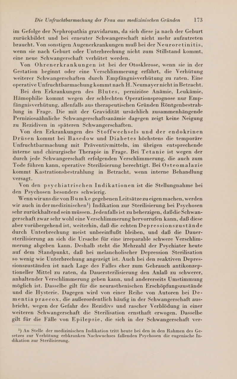 im Gefolge der Nephropathia gravidarum, da sich diese ja nach der Geburt zurückbildet und bei erneuter Schwangerschaft nicht mehr aufzutreten braucht. Von sonstigen Augenerkrankungen muß bei der Neuroretinitis, wenn sie nach Geburt oder Unterbrechung nicht zum Stillstand kommt, eine neue Schwangerschaft verhütet werden. | Von Ohrenerkrankungen ist bei der Otosklerose, wenn sie in der Gestation beginnt oder eine Verschlimmerung erfährt, die Verhütung weiterer Schwangerschaften durch Empfängnisverhütung zu raten. Eine operative Unfruchtbarmachung kommt nach H. Neumayer nicht in Betracht. Bei den Erkrankungen des Blutes, perniziöse Anämie, Leukämie, Hämophilie kommt wegen der schlechten Operationsprognose nur Emp- fängnisverhütung, allenfalls aus therapeutischen Gründen Röntgenbestrah- lung in Frage. Die mit der Gravidität ursächlich zusammenhängende Perniziosaähnliche Schwangerschaftsanämie dagegen zeigt keine Neigung zu Rezidiven in späteren Schwangerschaften. Von den Erkrankungen des Stoffwechsels und der endokrinen Drüsen kommt bei Basedow und Diabetes höchstens die temporäre Unfruchtbarmachung mit Präventivmitteln, im übrigen entsprechende interne und chirurgische Therapie in Frage. Bei Tetanie ist wegen der durch jede Schwangerschaft erfolgenden Verschlimmerung, die auch zum Tode führen kann, operative Sterilisierung berechtigt. Bei Osteomalazie kommt Kastrationsbestrahlung in Betracht, wenn interne Behandlung versagt. Von den psychiatrischen Indikationen ist die Stellungnahme bei den Psychosen besonders schwierig. Wenn wirunsdievon Bumke gegebenen Leitsätzezueigenmachen, werden wir auch in der medizinischen!) Indikation zur Sterilisierung bei Psychosen sehr zurückhaltend sein müssen. Jedenfalls ist zu beherzigen, daßdie Schwan- gerschaft zwar sehr wohl eine Verschlimmerung hervorrufen kann, daß diese aber vorübergehend ist, weiterhin, daß die echten Depressionszustände durch Unterbrechung meist unbeeinflußt bleiben, und daß die Dauer- sterilisierung an sich die Ursache für eine irreparable schwere Verschlim- merung abgeben kann. Deshalb steht die Mehrzahl der Psychiater heute auf dem Standpunkt, daß bei melancholischer Depression Sterilisation so wenig wie Unterbrechung angezeigt ist. Auch bei den reaktiven Depres- sionszuständen ist nach Lage des Falles eher zum Gebrauch antikonzep- tioneller Mittel zu raten, da Dauersterilisierung den Anlaß zu schwerer, anhaltender Verschlimmerung geben kann, und andererseits Umstimmung möglich ist. Dasselbe gilt für die neurasthenischen Erschöpfungszustände und die Hysterie. Dagegen wird von einer Reihe von Autoren bei De- mentia praecox, die außerordentlich häufig in der Schwangerschaft aus- bricht, wegen der Gefahr des Rezidivs und rascher Verblödung in einer weiteren Schwangerschaft die Sterilisation ernsthaft erwogen. Dasselbe gilt für die Fälle von Epilepsie, die sich in der Schwangerschaft ver-  !) An Stelle der medizinischen Indikation tritt heute bei den in den Rahmen des Ge- setzes zur Verhütung erbkranken Nachwuchses fallenden Psychosen die eugenische In- dikation zur Sterilisierung.