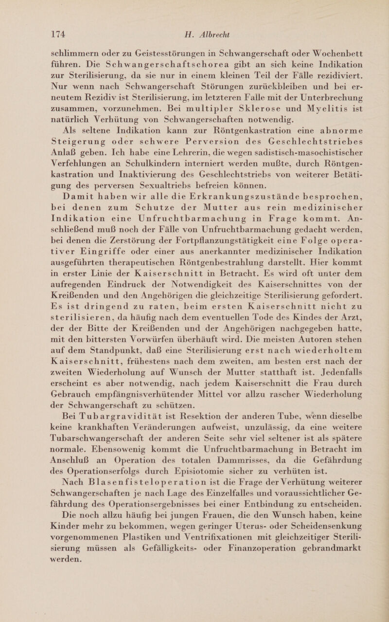schlimmern oder zu Geistesstörungen in Schwangerschaft oder Wochenbett führen. Die Schwangerschaftschorea gibt an sich keine Indikation zur Sterilisierung, da sie nur in einem kleinen Teil der Fälle rezidiviert. Nur wenn nach Schwangerschaft Störungen zurückbleiben und bei er- neutem Rezidiv ist Sterilisierung, im letzteren Falle mit der Unterbrechung zusammen, vorzunehmen. Bei multipler Sklerose und Myelitis ist natürlich Verhütung von Schwangerschaften notwendig. Als seltene Indikation kann zur Röntgenkastration eine abnorme Steigerung oder schwere Perversion des Geschlechtstriebes Anlaß geben. Ich habe eine Lehrerin, die wegen sadistisch-masochistischer Verfehlungen an Schulkindern interniert werden mußte, durch Röntgen- kastration und Inaktivierung des Geschlechtstriebs von weiterer Betäti- gung des perversen Sexualtriebs befreien können. Damit haben wir alle die Erkrankungszustände besprochen, bei denen zum Schutze der Mutter aus rein medizinischer Indikation eine Unfruchtbarmachung in Frage kommt. Anr- schließend muß noch der Fälle von Unfruchtbarmachung gedacht werden, bei denen die Zerstörung der Fortpflanzungstätigkeit eine Folge opera- tiver Eingriffe oder einer aus anerkannter medizinischer Indikation ausgeführten therapeutischen Röntgenbestrahlung darstellt. Hier kommt ın erster Linie der Kaiserschnitt in Betracht. Es wird oft unter dem aufregenden Eindruck der Notwendigkeit des Kaiserschnittes von der Kreißenden und den Angehörigen die gleichzeitige Sterilisierung gefordert. Es ist dringend zu raten, beim ersten Kaiserschnitt nicht zu sterilisieren, da häufig nach dem eventuellen Tode des Kindes der Arzt, der der Bitte der Kreißenden und der Angehörigen nachgegeben hatte, mit den bittersten Vorwürfen überhäuft wird. Die meisten Autoren stehen auf dem Standpunkt, daß eine Sterilisierung erst nach wiederholtem Kaiserschnitt, frühestens nach dem zweiten, am besten erst nach der zweiten Wiederholung auf Wunsch der Mutter statthaft ist. Jedenfalls erscheint es aber notwendig, nach jedem Kaiserschnitt die Frau durch Gebrauch empfängnisverhütender Mittel vor allzu rascher Wiederholung der Schwangerschaft zu schützen. Bei Tubargravidität ist Resektion der anderen Tube, wenn dieselbe keine krankhaften Veränderungen aufweist, unzulässig, da eine weitere Tubarschwangerschaft der anderen Seite sehr viel seltener ist als spätere normale. Ebensowenig kommt die Unfruchtbarmachung in Betracht im Anschluß an Operation des totalen Dammrisses, da die Gefährdung des Operationserfolgs durch Episiotomie sicher zu verhüten ist. Nach Blasenfisteloperation ist die Frage der Verhütung weiterer Schwangerschaften je nach Lage des Einzelfalles und voraussichtlicher Ge- fährdung des Operationsergebnisses bei einer Entbindung zu entscheiden. Die noch allzu häufig bei jungen Frauen, die den Wunsch haben, keine Kinder mehr zu bekommen, wegen geringer Uterus- oder Scheidensenkung vorgenommenen Plastiken und Ventrifixationen mit gleichzeitiger Sterili- sierung müssen als Gefälligkeits- oder Finanzoperation gebrandmarkt werden.