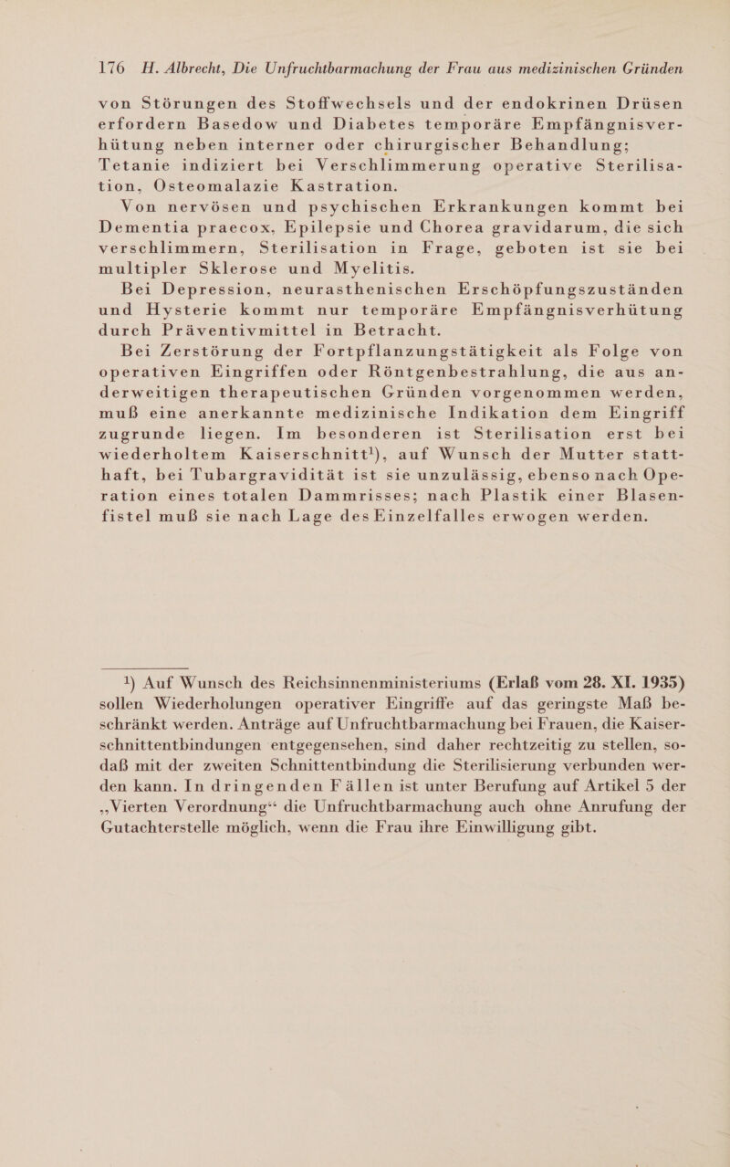 von Störungen des Stoffwechsels und der endokrinen Drüsen erfordern Basedow und Diabetes temporäre Empfängnisver- hütung neben interner oder chirurgischer Behandlung; Tetanie indiziert bei Verschlimmerung operative Sterilisa- tion, Osteomalazie Kastration. Von nervösen und psychischen Erkrankungen kommt bei Dementia praecox, Epilepsie und Chorea gravidarum, die sich verschlimmern, Sterilisation in Frage, geboten ist sie bei multipler Sklerose und Myelitis. Bei Depression, neurasthenischen Erschöpfungszuständen und Hysterie kommt nur temporäre Empfängnisverhütung durch Präventivmittel in Betracht. Bei Zerstörung der Fortpflanzungstätigkeit als Folge von operativen Eingriffen oder Röntgenbestrahlung, die aus an- derweitigen therapeutischen Gründen vorgenommen werden, muß eine anerkannte medizinische Indikation dem Eingriff zugrunde liegen. Im besonderen ist Sterilisation erst bei wiederholtem Kaiserschnitt!), auf Wunsch der Mutter statt- haft, bei Tubargravidität ist sie unzulässig, ebenso nach Ope- ration eines totalen Dammrisses; nach Plastik einer Blasen- fistel muß sie nach Lage desEinzelfalles erwogen werden. !) Auf Wunsch des Reichsinnenministeriums (Erlaß vom 28. XI. 1935) sollen Wiederholungen operativer Eingriffe auf das geringste Maß be- schränkt werden. Anträge auf Unfruchtbarmachung bei Frauen, die Kaiser- schnittentbindungen entgegensehen, sind daher rechtzeitig zu stellen, so- daß mit der zweiten Schnittentbindung die Sterilisierung verbunden wer- den kann. In dringenden Fällen ist unter Berufung auf Artikel 5 der „Vierten Verordnung“ die Unfruchtbarmachung auch ohne Anrufung der Gutachterstelle möglich, wenn die Frau ihre Einwilligung gibt.