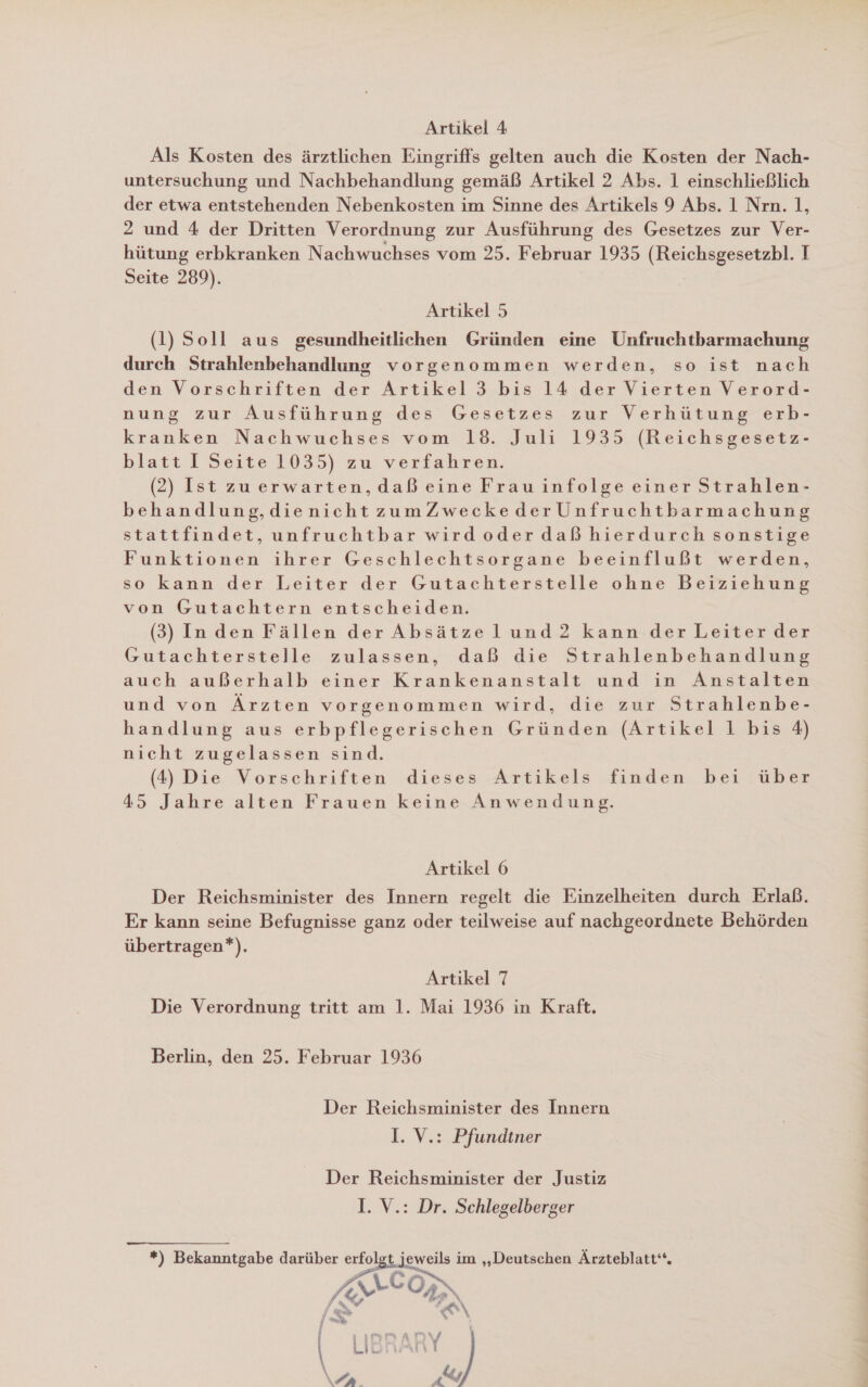 Artikel 4 Als Kosten des ärztlichen Eingriffs gelten auch die Kosten der Nach- untersuchung und Nachbehandlung gemäß Artikel 2 Abs. 1 einschließlich der etwa entstehenden Nebenkosten im Sinne des Artikels 9 Abs. 1 Nrn. 1, 2 und 4 der Dritten Verordnung zur Ausführung des Gesetzes zur Ver- hütung erbkranken Nachwuchses vom 25. Februar 1935 (Reichsgesetzbl. I Seite 289). Artikel 5 (1) Soll aus gesundheitlichen Gründen eine Unfruchtbarmachung durch Strahlenbehandlung vorgenommen werden, so ist nach den Vorschriften der Artikel 3 bis 14 der Vierten Verord- nung zur Ausführung des Gesetzes zur Verhütung erb- kranken Nachwuchses vom 18. Juli 1935 (Reichsgesetz- blatt I Seite 1035) zw verfahren. (2) Ist zuerwarten,daß eine Frau infolge einer Strahlen- behandlung,dienichtzumZweckederUnfruchtbarmachung stattfindet, unfruchtbar wirdoder daß hierdurch sonstige Funktionen ihrer Geschlechtsorgane beeinflußt werden, so kann der Leiter der Gutachterstelle ohne Beiziehung von Gutachtern entscheiden. (3) Inden Fällen der Absätze lund 2 kann der Leiter der Gutachterstelle zulassen, daß die Strahlenbehandlung auch außerhalb einer Krankenanstalt und in Anstalten und von Ärzten vorgenommen wird, die zur Strahlenbe- handlung aus erbpflegerischen Gründen (Artikel 1 bis 4) nicht zugelassen sind. (4) Die Vorschriften dieses Artikels finden bei über 45 Jahre alten Frauen keine Anwendung. Artikel 6 Der Reichsminister des Innern regelt die Einzelheiten durch Erlaß. Er kann seine Befugnisse ganz oder teilweise auf nachgeordnete Behörden übertragen*). Artikel 7 Die Verordnung tritt am 1. Mai 1936 in Kraft. Berlin, den 25. Februar 1936 Der Reichsminister des Innern I. V.: Pfundiner 