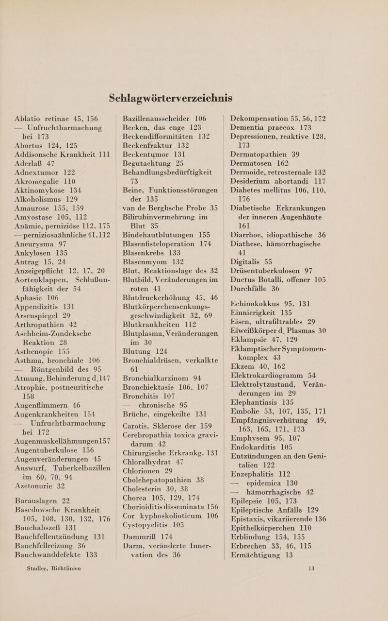 Ablatio retinae 45, 156 — Unfruchtbarmachung bei 173 Abortus 124, 125 Addisonsche Krankheit 111 Aderlaß 47 Adnextumor 122 Akromegalie 110 Aktinomykose 134 Alkoholismus 129 Amaurose 155, 159 Amyostase 105, 112 Anämie, perniziöse 112, 175 —-perniziosaähnliche 41,112 Aneurysma 97 Ankylosen 135 Antrag 15, 24 Anzeigepflicht 12, 17, 20 Aortenklappen, Schlußun- fähigkeit der 54 Aphasie 106 Appendizitis 131 Arsenspiegel 29 Arthropathien 42 Aschheim-Zondeksche Reaktion 28 Asthenopie 155 Asthma, bronchiale 106 — Röntgenbild des 95 Atrophie, postneuritische 158 Augenflimmern 46 Augenkrankheiten 154 — Unfruchtbarmachung bei 172 Augenmuskellähmungen157 Augentuberkulose 156 Augenveränderungen 45 im 60, 70, .94 Azetonurie 32 Barauslagen 22 Basedowsche Krankheit 105, 108, 150, 132, .176 Bauchabszeß 131 Bauchfellentzündung 131 Bauchfellreizung 36 Bauchwanddefekte 133 Stadler, Richtlinien  Becken, das enge 123 Beckendifformitäten 132 Beckenfraktur 132 Beckentymor 131 Behandlungsbedürftigkeit 73 Beine, Funktionsstörungen der 135 van de Berghsche Probe 35 Bilirubinvermehrung im Blut 35 Bindehautblutungen 155 Blasenfisteloperation 174 Blasenkrebs 133 Blasenmyom 132 Blut, Reaktionslage des 32 Blutbild, Veränderungen im roten 41 Blutdruckerhöhung 45, 46 Blutkörperchensenkungs- geschwindigkeit 32, 69 Blutkrankheiten 112 Blutplasma, Veränderungen im 30 Blutung 124 61 Bronchialkarzinom 94 Bronchitis 107 — chronische 95 Carotis, Sklerose der 159 Cerebropathia toxica gravi- darum 42 Chirurgische Erkrankg. 131 Chloralhydrat 47 Chlorionen 29 Cholehepatopathien 38 Cholesterin 30, 38 Chorea 105, 129, 174 Chorioiditis disseminata 156 Cor kyphoskolioticum 106 Cystopyelitis 105 Dammriß 174 Darm, veränderte Inner- vation des 36  Dekompensation 55, 56, 172 Dementia praecox 173 Depressionen, reaktive 128, 173 Dermatopathien 39 Dermatosen 162 Dermoide, retrosternale 132 Desiderium abortandi 117 Diabetes mellitus 106, 110, 176 Diabetische Erkrankungen der inneren Augenhäute 161 Diarrhoe, idiopathische 36 Diathese, hämorrhagische 41 Digitalis 55 Drüsentuberkulosen 97 Ductus Botalli, offener 105 Durchfälle 36 Echinokokkus 95, 131 Einnierigkeit 135 Eisen, ultrafiltrables 29 Eiweißkörper d. Plasmas 30 Eklampsie 47, 129 Eklamptischer Symptomen- komplex 43 Ekzem 40, 162 Elektrokardiogramm 54 Elektrolytzustand, Verän- derungen im 29 Elephantiasis 135 Embolie 53, 107, 135, 171 Empfängnisverhütung 49, 16321635. 171,.173 Emphysem 95, 107 Endokarditis 105 Entzündungen an den Geni- talien 122 Enzephalitis 112 — epidemica 130 — hämerrhagische 42 Epilepsie 105, 173 Epileptische Anfälle 129 Epistaxis, vikarlierende 136 Epithelkörperchen 110 Erblindung 154, 155 Erbrechen 33, 46, 115 Ermächtigung 13 13