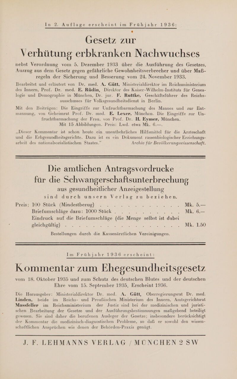 Gesetz zur V erhütung erbkranken Nachwuchses nebst Verordnung vom 5. Dezember 1933 über die Ausführung des Gesetzes, Auszug aus dem Gesetz gegen gefährliche Gewohnheitsverbrecher und über Maß- regeln der Sicherung und Besserung vom 24. November 1933. Bearbeitet und erläutert von Dr. med. A. Gütt, Ministerialdirektor im Reichsministerium des Innern, Prof. Dr. med. E. Rüdin, Direktor des Kaiser-Wilhelm-Instituts für Genea- logie und Demographie in München, Dr. jur. F. Ruttke, Geschäftsführer des Reichs- ausschusses für Volksgesundheitsdienst in Berlin. Mit den Beiträgen: Die Eingriffe zur Unfruchtbarmachung des Mannes und zur Ent- mannung, von Geheimrat Prof. Dr. med. E. Lexer, München. Die Eingriffe zur Un- fruchtbarmachung der Frau, von Prof. Dr. H. Eymer, München. Mit 15 Abbildungen. Preis: Lwd. etwa Mk. 6.—. „Dieser Kommentar ıst schon heute ein unentbehrliches Hilfsmittel für die Ärzteschaft und die Erbgesundheitsgerichte. Dazu ist es ein Dokument rassenbiologischer Erziehungs- arbeit des nationalsozialistischen Staates.“ Archiv für Bevölkerungswissenschaft.  Die amtlichen Antragsvordrucke für die Schwangerschaftsunterbrechung aus gesundheitlicher Anzeigestellung sınd- durch unsern Verlag zu beziehen. Preis; 100 Stück (Mindestbezug) . . EUER SE N |.) Briefumschläge dazu: 1000 Stück . NER 06. =MR.6 Eindruck auf die Briefumschläge (die Menge sölbt. ist dabei gleicheuliaen u u Re N a N SEN Ira) Bestellungen durch die Kassenärztlichen Vereinigungen.  Im-brüh jahr 7936 Jerscheint? Kommentar zum Ehegesundheitsgesetz vom 18. Oktober 1935 und zum Schutz des deutschen Blutes und der deutschen Ehre vom 15. September 1935, Erscheint 1936. Die Herausgeber: Ministerialdirektor Dr. med. A. Gütt, Oberregierungsrat Dr. med. Linden, beide im Reichs- und Preußischen Ministerium des Innern, Amtsgerichtsrat Massfeller im Reichsministerium der Justiz sind bei der medizinischen und juristi- schen Bearbeitung der Gesetze und der Ausführungsbestimmungen maßgebend beteiligt gewesen. Sie sind daher die berufenen Ausleger der Gesetze; insbesondere berücksichtigt der Kommentar die medizinisch-diagnostischen Probleme, so daß er sowohl den wissen- schaftlichen Ansprüchen wie denen der Behörden-Praxis genügt. 