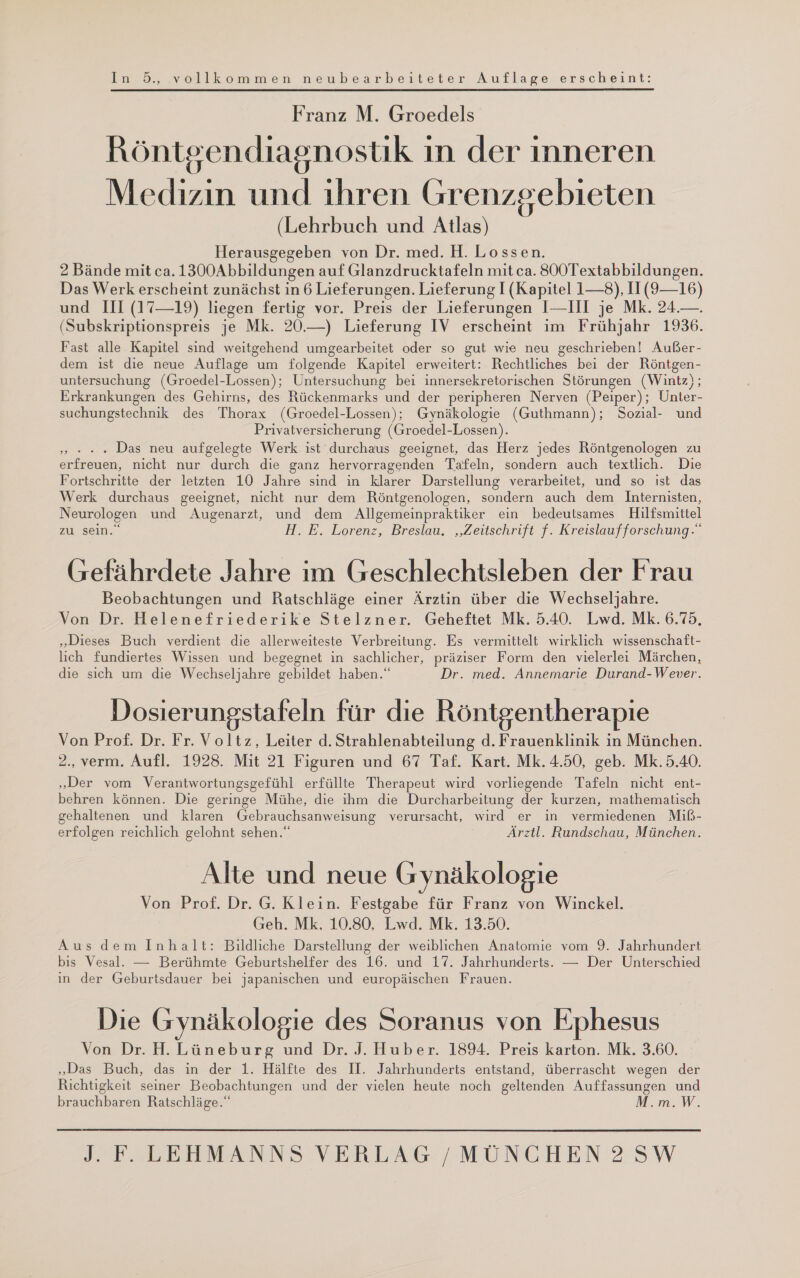 In 5, vollkommen neubearbeiteter Auflage erscheint: Franz M. Groedels Röntgendiagnostik ın der inneren Medizin und ıhren Grenzgebieten (Lehrbuch und Atlas) Herausgegeben von Dr. med. H. Lossen. 2 Bände mit ca. 1300Abbildungen auf Glanzdrucktafeln mit ca. 800Textabbildungen. Das Werk erscheint zunächst in 6 Lieferungen. Lieferung I (Kapitel 1—8), II (9—16) und III (17—19) liegen fertig vor. Preis der Lieferungen I—III je Mk. 24.—. (Subskriptionspreis je Mk. 20.—) Lieferung IV erscheint im Frühjahr 1936. Fast alle Kapitel sind weitgehend umgearbeitet oder so gut wie neu geschrieben! Außer- dem ist die neue Auflage um folgende Kapitel erweitert: Rechtliches bei der Röntgen- untersuchung (Groedel-Lossen); Untersuchung bei innersekretorischen Störungen (Wintz); Erkrankungen des Gehirns, des Rückenmarks und der peripheren Nerven (Peiper); Unter- suchungstechnik des Thorax (Groedel-Lossen); Gynäkologie (Guthmann); Sozial- und Privatversicherung (Groedel-Lossen). » * . „ Das neu aufgelegte Werk ist durchaus geeignet, das Herz jedes Röntgenologen zu erfreuen, nicht nur durch die ganz hervorragenden Tafeln, sondern auch textlich. Die Fortschritte der letzten 10 Jahre sind in klarer Darstellung verarbeitet, und so ist das Werk durchaus geeignet, nicht nur dem Röntgenologen, sondern auch dem Internisten, Neurologen und Augenarzt, und dem Allgemeinpraktiker ein bedeutsames Hilfsmittel zu sein. H.E. Lorenz, Breslau. „Zeitschrift f. Kreislaufforschung.“ (refährdete Jahre im Geschlechtsleben der Frau Beobachtungen und Ratschläge einer Ärztin über die Wechseljahre. Von Dr. Helenefriederike Stelzner. Geheftet Mk. 5.40. Lwd. Mk. 6.75. „Dieses Buch verdient die allerweiteste Verbreitung. Es vermittelt wirklich wissenschaft- lich fundiertes Wissen und begegnet in sachlicher, präziser Form den vielerlei Märchen, die sich um die Wechseljahre gebildet haben.“ Dr. med. Annemarie Durand-W ever. Dosierungstafeln für die Röntgentherapie Von Prof. Dr. Fr. Voltz, Leiter d. Strahlenabteilung d. Frauenklinik in München. 2., verm. Aufl. 1928. Mit 21 Figuren und 67 Taf. Kart. Mk.4.50, geb. Mk.5.40. „Der vom Verantwortungsgefühl erfüllte Therapeut wird vorliegende Tafeln nicht ent- behren können. Die geringe Mühe, die ihm die Durcharbeitung der kurzen, mathematisch gehaltenen und klaren Gebrauchsanweisung verursacht, wird er in vermiedenen Miß- erfolgen reichlich gelohnt sehen.“ Ärztl. Rundschau, München. Alte und neue Gynäkologie Von Prof. Dr. G. Klein. Festgabe für Franz von Winckel. Geh. Mk. 10.80, Lwd. Mk. 13.50. Aus dem Inhalt: Bildliche Darstellung der weiblichen Anatomie vom 9. Jahrhundert bıs Vesal. — Berühmte Geburtshelfer des 16. und 17. Jahrhunderts. — Der Unterschied ın der Geburtsdauer bei japanischen und europäischen Frauen. Die Gynäkologie des Soranus von Ephesus Von Dr. H. Lüneburg und Dr. J. Huber. 1894. Preis karton. Mk. 3.60. „Das Buch, das in der 1. Hälfte des II. Jahrhunderts entstand, überrascht wegen der Richtigkeit seiner Beobachtungen und der vielen heute noch geltenden Auffassungen und brauchbaren Ratschläge.“ M.m.W.