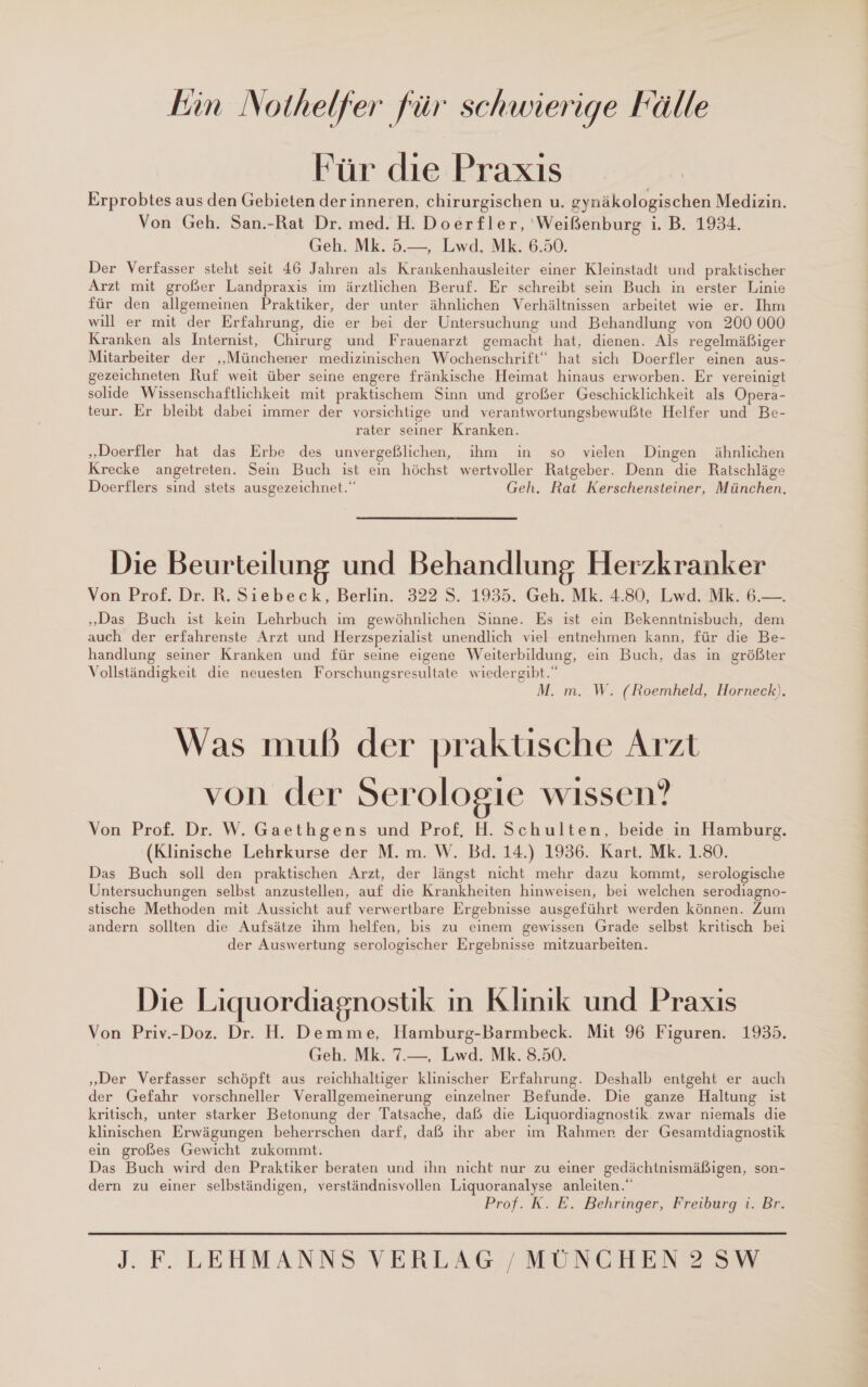 kin Nothelfer für schwierige Fälle Für die Praxis Erprobtes aus den Gebieten der inneren, chirurgischen u. gynäkologischen Medizin. Von Geh. San.-Rat Dr. med. H. Doer£ler, ‘Weißenburg i. B. 1934. Geh. Mk. 5.—, Lwd. Mk. 6.50. Der Verfasser steht seit 46 Jahren als Krankenhausleiter einer Kleinstadt und praktischer Arzt mit großer Landpraxis im ärztlichen Beruf. Er schreibt sein Buch in erster Linie für den allgemeinen Praktiker, der unter ähnlichen Verhältnissen arbeitet wie er. Ihm will er mit der Erfahrung, die er bei der Untersuchung und Behandlung von 200 000 Kranken als Internist, Chirurg und Frauenarzt gemacht hat, dienen. Als regelmäßiger Mitarbeiter der „Münchener medizinischen Wochenschrift“ hat sich Doerfler einen aus- gezeichneten Ruf weit über seine engere fränkische Heimat hinaus erworben. Er vereinigt solide Wissenschaftlichkeit mit praktischem Sinn und großer Geschicklichkeit als Opera- teur. Er bleibt dabei immer der vorsichtige und verantwortungsbewußte Helfer und Be- rater seiner Kranken. „Doerfler hat das Erbe des unvergeßlichen, ihm in so vielen Dingen ähnlichen Krecke angetreten. Sein Buch ist ein höchst wertvoller Ratgeber. Denn die Ratschläge Doerflers sind stets ausgezeichnet.“ Geh. Rat Kerschensteiner, München, Die Beurteilung und Behandlung Herzkranker Von Prof. Dr. R. Siebeck, Berlin. 322 S. 1935. Geh. Mk. 4.80, Lwd. Mk. 6.—. „Das Buch ist kein Lehrbuch im gewöhnlichen Sinne. Es ist ein Bekenntnisbuch, dem auch der erfahrenste Arzt und Herzspezialist unendlich viel entnehmen kann, für die Be- handlung seiner Kranken und für seine eigene Weiterbildung, ein Buch, das in größter Vollständigkeit die neuesten Forschungsresultate wiedergibt.“ M. m. W. (Roembheld, Horneck). Was mub der praktische Arzt von der Serologie wissen? Von Prof. Dr. W. Gaethgens und Prof. H. Schulten, beide in Hamburg. (Klinische Lehrkurse der M. m. W. Bd. 14.) 1936. Kart. Mk. 1.80. Das Buch soll den praktischen Arzt, der längst nicht mehr dazu kommt, serologische Untersuchungen selbst anzustellen, auf die Krankheiten hinweisen, bei welchen serodiagno- stische Methoden mit Aussicht auf verwertbare Ergebnisse ausgeführt werden können. Zum andern sollten die Aufsätze ihm helfen, bis zu einem gewissen Grade selbst kritisch bei der Auswertung serologischer Ergebnisse mitzuarbeiten. Die Liquordiagnostik ın Klinik und Praxis Von Priv.-Doz. Dr. H. Demme, Hamburg-Barmbeck. Mit 96 Figuren. 1935. Geh. Mk. 7.—, Lwd. Mk. 8.50. „Der Verfasser schöpft aus reichhaltiger klinischer Erfahrung. Deshalb entgeht er auch der Gefahr vorschneller Verallgemeinerung einzelner Befunde. Die ganze Haltung ist kritisch, unter starker Betonung der Tatsache, daß die Liquordiagnostik. zwar niemals die klinischen Erwägungen beherrschen darf, daß ihr aber im Rahmer der Gesamtdiagnostik ein großes Gewicht zukommt. Das Buch wird den Praktiker beraten und ihn nicht nur zu einer gedächtnismäßigen, son- dern zu einer selbständigen, verständnisvollen Liquoranalyse anleiten.“ Prof. K. E. Behringer, Freiburg‘. Br.