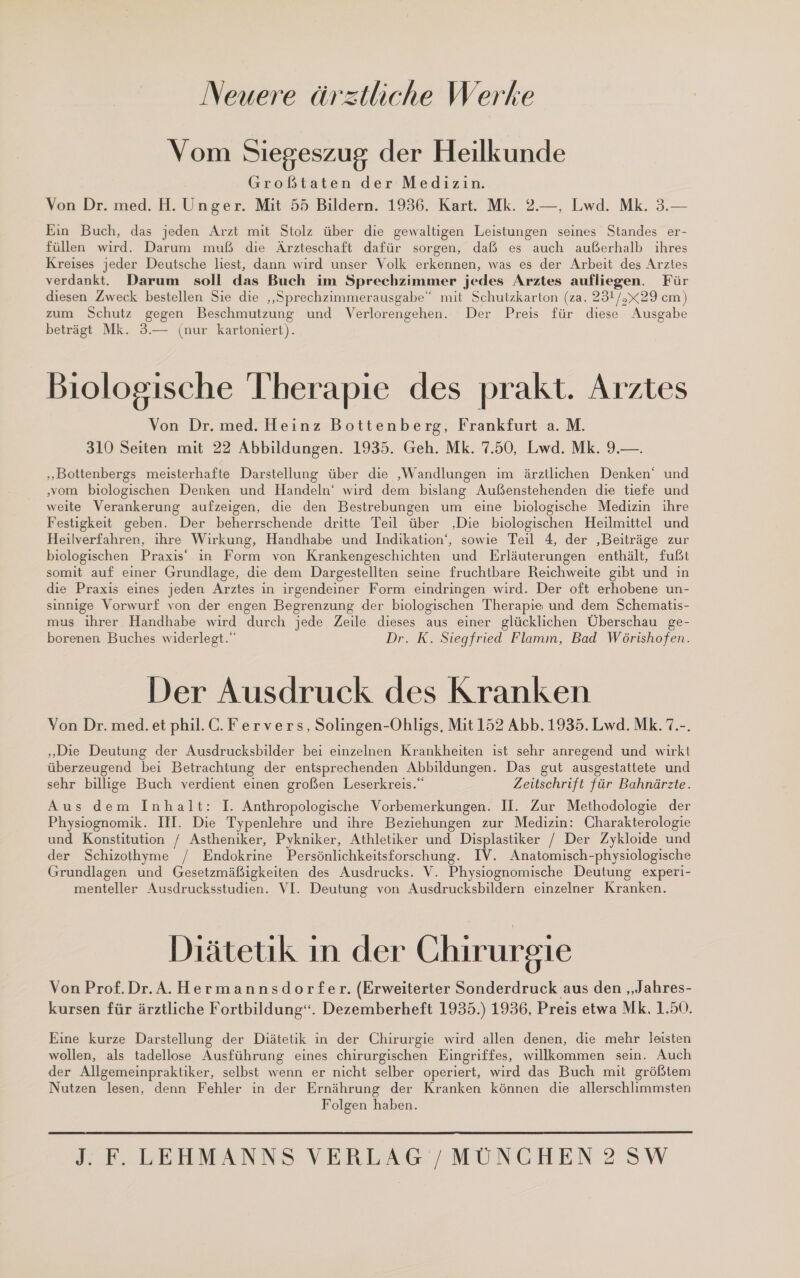 Neuere ärztliche Werke Vom Siegeszug der Heilkunde Großtaten der Medizin. Von Dr. med. H. Unger. Mit 55 Bildern. 1936. Kart. Mk. 2.—, Lwd. Mk. 3.— Ein Buch, das jeden Arzt mit Stolz über die gewaltigen Leistungen seines Standes er- füllen wird. Darum muß die Ärzteschaft dafür sorgen, daß es auch außerhalb ihres Kreises jeder Deutsche liest, dann wird unser Volk erkennen, was es der Arbeit des Arztes verdankt. Darum soll das Buch im Sprechzimmer jedes Arztes aufliegen. Für diesen Zweck bestellen Sie die „Sprechzimmerausgabe“ mit Schutzkarton (za. 231/,x29 cm) zum Schutz gegen Beschmutzung und Verlorengehen. Der Preis für diese Ausgabe beträgt Mk. 3.— (nur kartoniert). Biologische Therapie des prakt. Arztes Von Dr. med. Heinz Bottenberg, Frankfurt a. M. 310 Seiten mit 22 Abbildungen. 1935. Geh. Mk. 7.50, Lwd. Mk. 9.—. ‚„‚Bottenbergs meisterhafte Darstellung über die ‚Wandlungen im ärztlichen Denken‘ und ‚vom biologischen Denken und Handeln‘ wird dem bislang Außenstehenden die tiefe und weite Verankerung aufzeigen, die den Bestrebungen um eine biologische Medizin ihre Festigkeit geben. Der beherrschende dritte Teil über ‚Die biologischen Heilmittel und Heilverfahren, ihre Wirkung, Handhabe und Indikation‘, sowie Teil 4, der ‚Beiträge zur biologischen Praxis“ in Form von Krankengeschichten und Erläuterungen enthält, fußt somit auf einer Grundlage, die dem Dargestellten seine fruchtbare Reichweite gibt und in die Praxis eines jeden Arztes in irgendeiner Form eindringen wird. Der oft erhobene un- sinnige Vorwurf von der engen Begrenzung der biologischen Therapie und dem Schematis- mus ihrer Handhabe wird durch jede Zeile dieses aus einer glücklichen Überschau ge- borenen Buches widerlegt.“ Dr. K. Siegfried Flamm, Bad Wörishofen. Der Ausdruck des Kranken Von Dr. med. et phil.C.Fervers, Solingen-Ohligs, Mit 152 Abb. 1935. Lwd. Mk. 7.-. „Die Deutung der Ausdrucksbilder bei einzelnen Krankheiten ist sehr anregend und wirkt überzeugend bei Betrachtung der entsprechenden Abbildungen. Das gut ausgestattete und sehr billige Buch verdient einen großen Leserkreis.“ Zeitschrift für Bahnärzte. Aus dem Inhalt: I. Anthropologische Vorbemerkungen. I. Zur Methodologie der Physiognomik. III. Die Typenlehre und ihre Beziehungen zur Medizin: Charakterologie und Konstitution / Astheniker, Pykniker, Athletiker und Displastiker / Der Zykloide und der Schizothyme / Endokrine Persönlichkeitsforschung. IV. Anatomisch-physiologische Grundlagen und Gesetzmäßigkeiten des Ausdrucks. V. Physiognomische Deutung experi- menteller Ausdrucksstudien. VI. Deutung von Ausdrucksbildern einzelner Kranken. Diätetik in der Chirurgie Von Prof.Dr.A.Hermannsdorfer. (Erweiterter Sonderdruck aus den „Jahres- kursen für ärztliche Fortbildung“. Dezemberheft 1935.) 1936, Preis etwa Mk. 1.50. Eine kurze Darstellung der Diätetik in der Chirurgie wird allen denen, die mehr leisten wollen, als tadellose Ausführung eines chirurgischen Eingriffes, willkommen sein. Auch der Allgemeinpraktiker, selbst wenn er nicht selber operiert, wird das Buch mit größtem Nutzen lesen, denn Fehler in der Ernährung der Kranken können die allerschlimmsten Folgen haben. 