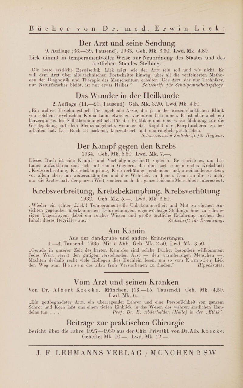 Der Arzt und seine Sendung 9. Auflage (36.39. Tausend). 1933. Geh. Mk. 3.60. Lwd. Mk. 4.80. Liek nimmt in temperamentvoller Weise zur Neuordnung des Staates und des ärztlichen Standes Stellung. „Die beste ärztliche Berufsethik. Liek zeigt, wie der Arzt sein soll und wie nicht. Er will dem Arzt über alle technischen Fortschritte hinweg, über all die verfeinerten Metho- den der Diagnostik und Therapie das Menschentum erhalten. Der Arzt, der nur Techniker, nur Naturforscher bleibt, ist nur etwas Halbes.“ Zeitschrift für Schulgesundheitspflege. Das Wunder ın der Heilkunde 2. Auflage (11.—20. Tausend). Geh. Mk. 3.20, Lwd. Mk. 4.50. „Ein wahres Erziehungsbuch für angehende Ärzte, die ja in der wissenschaftlichen Klinik von solchem psychischen Klıma kaum etwas zu verspüren bekommen. Es ist aber auch ein herzerquickendes Selbstbesinnungsbuch für die Praktiker und eine weise Mahnung für die Gesetzgebung auf dem Medizinalgebiete, wenn er das Kapitel der ‚Kurpfuscherei‘ zu be- arbeiten hat. Das Buch ist packend, konzentriert und eindringlich geschrieben.“ Schweizerische Zeitschrift für Hygiene. Der Kampf gegen den Krebs 1934.. Geh Mk 50. MT Dieses Buch ist eine Kampf- und Verteidigungsschrift zugleich. Er schrieb es, um Irr- tümer aufzuklären und sich mit seinen Gegnern, die ihm nach seinem ersten Krebsbuch „Krebsverbreitung, Krebsbekämpfung, Krebsverhütung“ erstanden sind, auseinanderzusetzen, vor allem aber, um weiterzukämpfen und der Wahrheit zu dienen. Denn an ihr ist nicht nur die Ärzteschaft der ganzen Welt, sondern auch die ganze leidende Menschheit interessiert. Krebsverbreitung, Krebsbekämpfung, Krebsverhütung 1932. Geh. Mk. 5.—, Lwd. Mk. 6.50. „Wieder ein echter ‚Liek‘! Temperamentvolle Unbekümmertheit und Mut zu eigenen An- sichten gegenüber überkommenen Lehrmeinungen, eigenwüchsige Stellungnahme zu schwie- rigen Tagesfragen, dabei ein reiches Wissen und große ärztliche Erfahrung machen den Inhalt dieses Begriffes aus.“ Zeitschrift für Ernährung. Am Kamın Aus der Sandgrube und andere Erinnerungen. 4.—6, Tausend. 1935. Mit 5 Abb. Geh. Mk. 2.50, Lwd. Mk. 3.50. „Gerade in unserer Zeit des harten Kampfes sind solche Bücher besonders willkommen. Jedes Wort verrät den gütigen verstehenden Arzt — den warmherzigen Menschen —. Möchten deshalb recht viele Kollegen dies Büchlein lesen, um so vom Kämpfer Liek den Weg zum Herzen des allzu früh Verstorbenen zu finden.“ Hippokrates. Vom Arzt und seinen Kranken Von Dr. Albert Krecke, München. (13.—15. Tausend.) Geh. Mk. 4.50, Lwd. Mk. 6.—. „Ein gottbegnadeter Arzt, ein überragender Lehrer und eine Persönlichkeit von ganzem Schrot und Korn läßt uns einen tiefen Einblick ın das Wesen des wahren ärztlichen Han- delns tun‘. . .“ Prof. Dr. E. Abderhalden (Halle) in der „Ethik“. Beiträge zur praktischen Chirurgie Bericht über die Jahre 1927—-1930 aus der Chir. Privatkl. von Dr. Alb. Krecke. Geheftet Mk. 10.—, Lwd. Mk. 12.—,