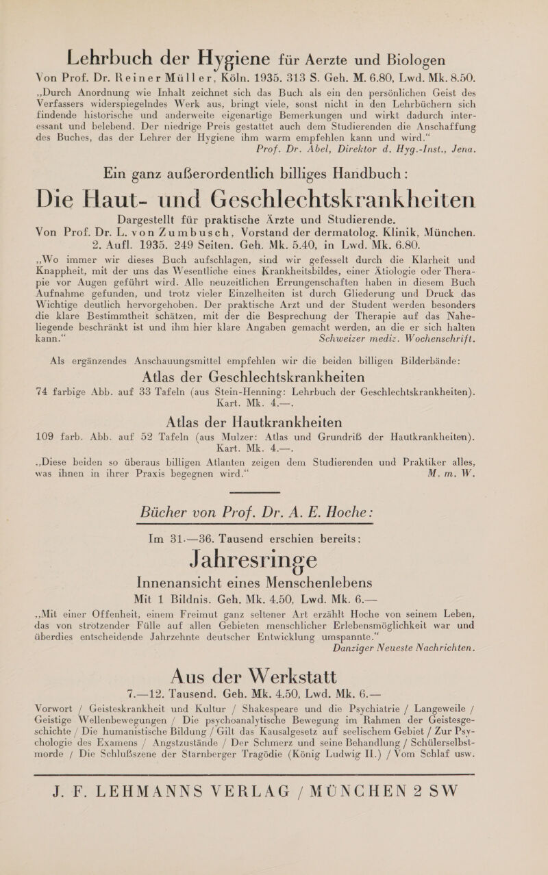 Lehrbuch der Hygiene für Aerzte und Biologen Von Prof. Dr. Reiner Müller, Köln. 1935. 313 S. Geh. M. 6.80, Lwd. Mk. 8.50. „Durch Anordnung wie Inhalt zeichnet sich das Buch als ein den persönlichen Geist des Verfassers widerspiegelndes Werk aus, bringt viele, sonst nicht in den Lehrbüchern sich findende historische und anderweite eigenartige Bemerkungen und wirkt dadurch inter- essant und belebend. Der niedrige Preis gestattet auch dem Studierenden die Anschaffung des Buches, das der Lehrer der Hygiene ihm warm empfehlen kann und wird.“ Prof. Dr. Abel, Direktor d. Hyg.-Inst., Jena. Ein ganz außerordentlich billiges Handbuch: Die Haut- und Geschlechtskrankheiten Dargestellt für praktische Ärzte und Studierende. Von Prof. Dr. L.von Zumbusch, Vorstand der dermatolog. Klinik, München. 2. Aufl. 1935. 249 Seiten. Geh. Mk. 5.40, in Lwd. Mk. 6.80. „Wo immer wir dieses Buch aufschlagen, sind wir gefesselt durch die Klarheit und Knappheit, mit der uns das Wesentliche eines Krankheitsbildes, einer Ätiologie oder Thera- pie vor Augen geführt wird. Alle neuzeitlichen Errungenschaften haben in diesem Buch Aufnahme gefunden, und trotz vieler Einzelheiten ist durch Gliederung und Druck das Wichtige deutlich hervorgehoben. Der praktische Arzt und der Student werden besonders die klare Bestimmtheit schätzen, mit der die Besprechung der Therapie auf das Nahe- liegende beschränkt ist und ıhm hier klare Angaben gemacht werden, an die er sich halten kann.“ Schweizer mediz. Wochenschrift. Als ergänzendes Anschauungsmittel empfehlen wir die beiden billigen Bilderbände: Atlas der Geschlechtskrankheiten 74 farbige Abb. auf 33 Tafeln (aus Stein-Henning: Lehrbuch der Geschlechtskrankheiten). Kart. Mk. 4.—. Atlas der Hautkrankheiten 109 farb. Abb. auf 52 Tafeln (aus Mulzer: Atlas und Grundriß der Hautkrankheiten). Kart NK. 4 „Diese beiden so überaus billigen Atlanten zeigen dem Studierenden und Praktiker alles, was ihnen in ihrer Praxis begegnen wird.“ M. m. W. Bücher von Prof. Dr. A. E. Hoche: Im 31.—36. Tausend erschien bereits: Jahresringe Innenansıcht eines Menschenlebens Mit 1 Bildnis. Geh. Mk. 4.50, Lwd. Mk. 6.— ‚Mit einer Offenheit, einem Freimut ganz seltener Art erzählt Hoche von seinem Leben, das von strotzender Fülle auf allen Gebieten menschlicher Erlebensmöglichkeit war und überdies entscheidende Jahrzehnte deutscher Entwicklung umspannte.“ Danziger Neueste Nachrichten. Aus der Werkstatt 7.—12. Tausend. Geh. Mk. 4.50, Lwd. Mk. 6.— Vorwort / Geisteskrankheit und Kultur / Shakespeare und die Psychiatrie / Langeweile / Geistige Wellenbewegungen / Die psychoanalytische Bewegung im Rahmen der Geistesge- schichte / Die humanistische Bildung / Gilt das Kausalgesetz auf seelischem Gebiet / Zur Psy- chologie des Examens / Angstzustände / Der Schmerz und seine Behandlung / Schülerselbst- morde / Die Schlußszene der Starnberger Tragödie (König Ludwig Il.) / Vom Schlaf usw. 