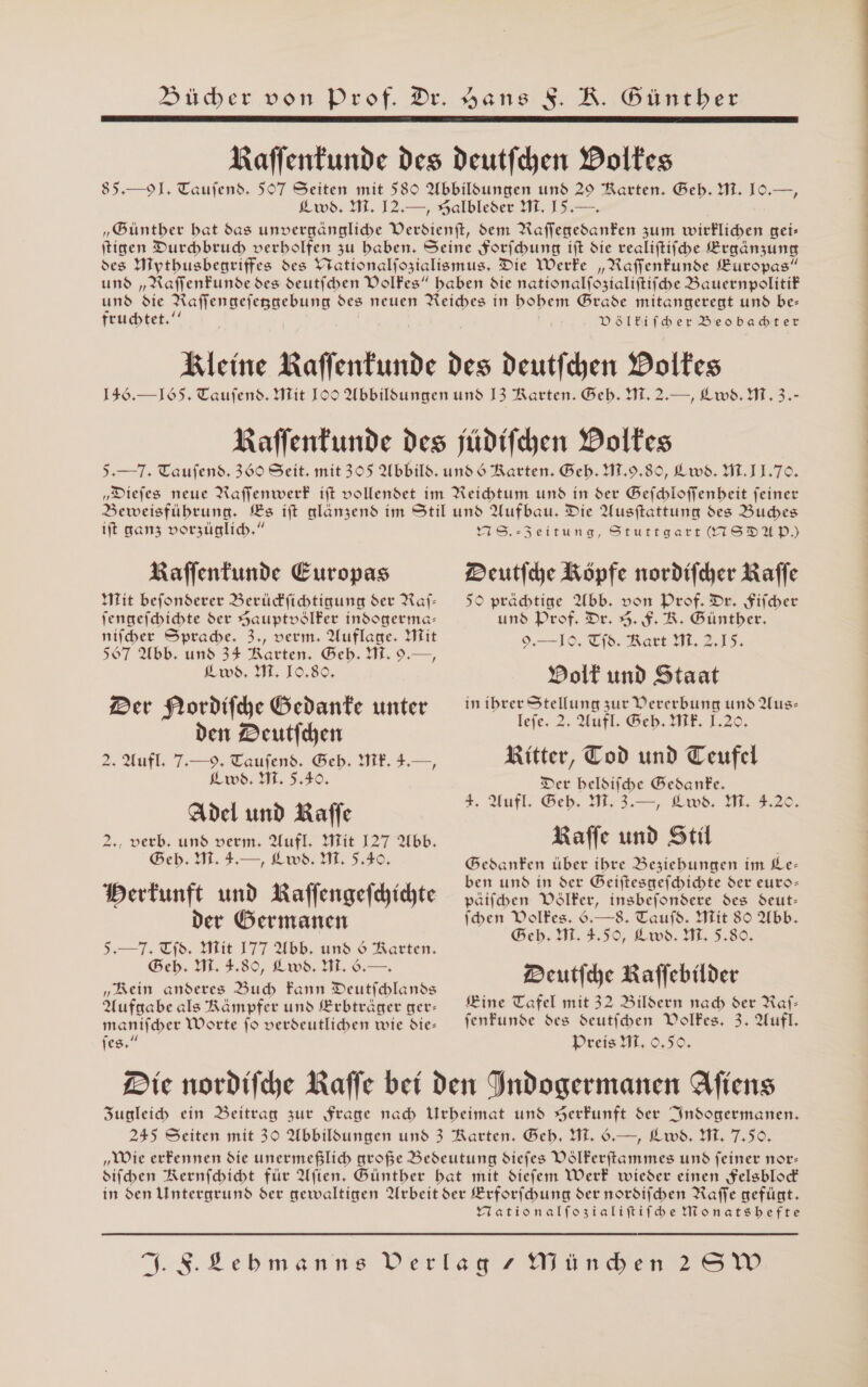 Dücher von Prof. Dr. Hans SR. Güntber Raffentunde des deutfchen Doltes 85.— 9]. Taufend. 507 Seiten mit 589 Abbildungen und 29 Rarten. Beb. M. IO.—, ws. HL. I2.—, Galbleder M, I5.— „Buntber bat das unvergängliche Verdienft, dem Aufiehebanten zum wirklichen gei- tigen Durchbruch verbolfen zu baben. Seine Sorfcbung ift die realiftifhe Braänzung des Hiytbusbegriffes des Yrationalfozialismus, Die Werfe „Raffenfunde Zuropas” und „ARaffenfunde des deutfchen Dolfes” baben die nationalfozialiftifche Bauernpolitif und die Raffengefeggebung des neuen Reiches in bobem Brade mitangeregt und be- fruchtet.‘‘ DölEifber Beobadter Kleine Raffentunde des Deutfchen Dolfes 136.— 165. Taufend. Hit IOO Abbildungen und I3 Rarten. Beb. WM. 2.—, Lw8. Mi. 3.- Naflenfunde des jüdifchen Dolfes 5.— 7. Taufend. 369 Seit. mit 305 Abbild. und 6 Rarten. Beb. 41,9.80, Lws. HL.IL.70. „Diefes neue Raffenwerf ift vollendet im Reichtum und in der Befchloffenbeit feiner Beweisfübrung. Es ift alanzend im Stil und Aufbau. Die Ausftattung des Buches  Raffentunde Europas Mit befonderer Berüdfichtigung der Raj- nifcber Sprache. 3., verm. Auflase. Mit 567 Abb. und 34 Ratten. Beb. M. 9.—, 2m. IE, 19,89, Der Nordiihe Gedante unter den Deutfchen 2. Aufl. 7.—9. Taufend. Beb. ME. 4.—, ws. MI. 5.40, Adel und Kaffe 2., verb, und verm, Aufl. Mit 127 Abb. Beb. Hi. 4:—, Lws. HL, 5.40, Dertunft und Kaffengefchichte der Germanen 5,—7. Tfd. Mit 177 Abb. und $ Raerten. Geb. M. 3.89, Lwd. HL .— „Rein anderes Bub Fann Deutichlands Aufgabe als Rämpfer und SErbträger ger- manifchber Worte fo verdeutlichen wie die- fees,” Deutfche Köpfe nordifcher Raffe 50 pradtige Abb. von Prof. Dr. fifcber 9,—10, Tfd. Rart M. 2,15. Polt und Staat in ibrer Stellung zur Vererbung und Aus- tele 2, Aufl @eb. DIE. L22. Ritter, Tod und Teufel Der belsiihe Bedanfe. 4, Aufl, Geb, 1, 3.—, Lws, ME 3228, Raffe und Stil Bedanfen über ibre Besiebungen im Ke- ben und in der Beiftesgefchichte der euro- päifben Völker, insbefondere des deut- fben Volkes. .—8. Taufd. Mit 80 Abb. eb. M. 4.50, Lws. IM, 5.80. Deutfche Kaffebilder Kine Tafel mit 32 Bildern nad der Raf- fenfunde des deutfcben Volkes. 3. Aufl. Dreis IL. 0,50. Yationalfozialiftifbe Monatsbefte Zu a SA A en