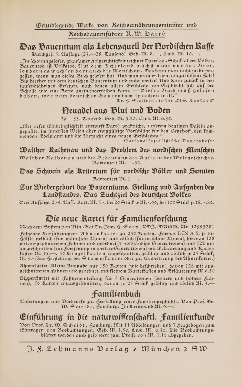 Grundlegende Werfe von Reichsernäbrungsminifter und Reihsbauernfübrer R.W. Darre Das Bauerntum als Lebensquell der Dordifchen Kaffe Durcbaef. 5. Auflage (23.—28. Taufend). Beb. HI. 8.—, Lws. WM. IO.—. „In fcbonungslofer, graufamer Solgerichtigfeit zeichnet Darr&amp; das Schidfal der Völker. Bauerntod ift Volfstod. Uuf sem AUderlands wähbft nibt nur das Brot, fonderneswabfendortaubdie MHenfben. DasFfann man nicht mehr ver- geffen, wenn man diefes Buch gelefen bat. Und man muß es lefen, um zu wifjfen: Salt! Bis bierber mit dem deutfcben Bauerntum und nicht weiter! Und dann zurid zu den taufensjäbrigen Gefegen, nab denen allein Befchlebt um Befhleht fih auf der Scholle wie eine Rette aneinanderreiben Fann. — Diefes Bub muß gelefen baben, wer vom deutfben Bauerntum fpredben will.” Dr. 9. Stellrtebtinder „YIS. Landpof” Deuadel aus Blut und Boden 29,— 33, Taufend. Beb. Hi. 5.20, Lwbd. MT. 6.30, „Mit tiefer Binsringlichkeit entwirft Darre praftifche, unferem beutigen Dafein an- gepafte, im innerften Wefen aber ewisgültige Dorfchläge für den ‚Hegebof’, den Fom- menden Bdelmann und die Aufzucht eines neuen Befchlechts.“ YTationalfozialiftifbe NMonatsbefte Malther Rathenau und das Broblem des nordifchen Menfchen Waltber Ratbenau und die Bedeutung der Raffe in der Weltgefhbicte. Rartoniert HI, — 50. Das Schwein als Briterium für nordifche Dölter und Semiten Rartoniert M. L.— | Zur Wiedergeburt des Bauerntums, Stellung und Aufgaben des Landftandes. Das Zuctziel des deutfchen Doltes Drei Auflage. 2-3. Aufl. Rart. ML. ].-, bei 20 Stüd je ML. -.99, bei IOO Stüd je M. -,80. * | Die neue Rartei für Familienforfhung rad dem Spitem von Min. -Rat Dr.-Ing. 3. Bovesg, VDI.(DRGHL Ve, 1238 328), Solgende Ausfübrungen: UbnenFartei zu 250 Rarten, format DINA5, je die sJälfte gelblich (für männtibe Ubnen) und rötlich (für weibliche Ubnen), biervon 128 mit ausgefchnittenen fabnen und geordnet (7 vollftändige Benerationen) und 122 un- ausgefebnitten (zur fortfegung in weitere Benerationen) mit Brlauterung und Kartei: Faften MI. 15.—. 50 EinzelFfarten ungefcbnitten, gelblih und rötlich je 25 Stüd, 11. 3,- (Zur Serftellung der StammFartei oder zur Erweiterung der UbnenFfartei.) Ahnentartei, Kleine Ausgabe nur I5O Rarten (wie befchrieben), davon 128 mit aus- gefchnittenen Sabnen und geordnet, mit Fleinem Rarteifaften und Erläuterung HT.9,59 Sippenfartei mit Sabneneinteilung für 5 Generationen (breitere und böbere Sab- nen), 590 Rarten unausgefchnitten, davon je 25 Stücd gelblich und rötlich M. 3.— Familienbuch Anleitungen und Vordrude zur Herftellung einer Samiliengefbichte. Don Prof. Dr, W. Sckeidt, Samburg. In Leinwand HI, 9.—. Einführung in die naturwiffenfchaftl, Familienfunde Don Prof. Dr. W, S beidt, Samburg. Mit II Abbildungen und 7 Fragebogen zum Kintragen von Beobachtungen. Beb. HL. 4,50, Lwd. MI, 6.30. Die Beobachbtungs- blätter werden auch gefondert zum Preife von MT. L.IO abuegeben.