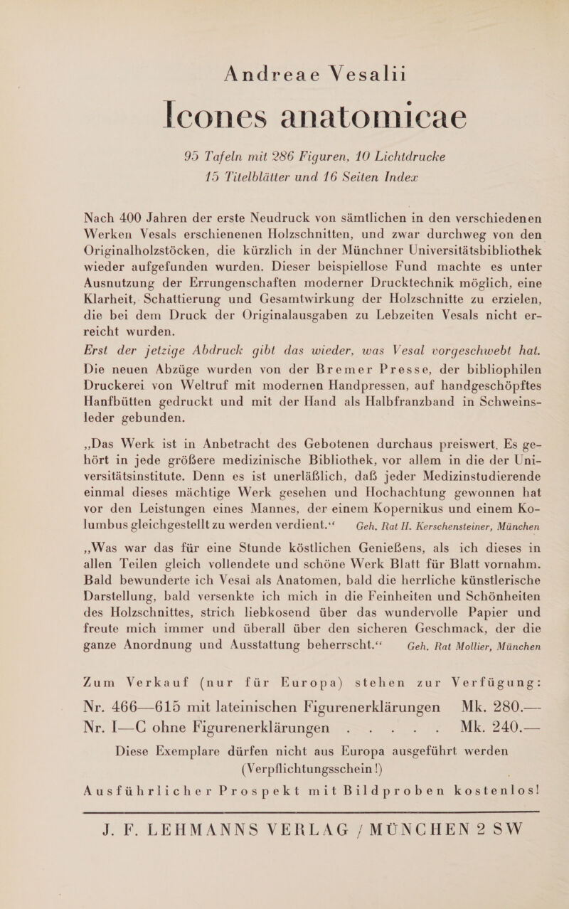 Andreae Vesalii Icones anatomicae 95 Tafeln mit 286 Figuren, 10 Lichtdrucke 15 Titelblätter und 16 Seiten Index Nach 400 Jahren der erste Neudruck von sämtlichen in den verschiedenen Werken Vesals erschienenen Holzschnitten, und zwar durchweg von den Originalholzstöcken, die kürzlich in der Münchner Universitätsbibliothek wieder aufgefunden wurden. Dieser beispiellose Fund machte es unter Ausnutzung der Errungenschaften moderner Drucktechnik möglich, eine Klarheit, Schattierung und Gesamtwirkung der Holzschnitte zu erzielen, die bei dem Druck der Originalausgaben zu Lebzeiten Vesals nicht er- reicht wurden. Erst der jetzige Abdruck gibt das wieder, was Vesal vorgeschwebt hat. Die neuen Abzüge wurden von der Bremer Presse, der bibliophilen Druckerei von Weltruf mit modernen Handpressen, auf handgeschöpftes Hanfbütten gedruckt und mit der Hand als Halbfranzband in Schweins- leder gebunden. „Das Werk ist in Anbetracht des Gebotenen durchaus preiswert. Es ge- hört in jede größere medizinische Bibliothek, vor allem in die der Uni- versitätsinstitute. Denn es ist unerläßlich, daß jeder Medizinstudierende einmal dieses mächtige Werk gesehen und Hochachtung gewonnen hat vor den Leistungen eines Mannes, der einem Kopernikus und einem Ko- lumbus gleichgestellt zu werden verdient.“ Geh. Rat H. Kerschensteiner, München „Was war das für eine Stunde köstlichen Genießens, als ich dieses ın allen Teilen gleich vollendete und schöne Werk Blatt für Blatt vornahm. Bald bewunderte ich Vesai als Anatomen, bald die herrliche künstlerische Darstellung, bald versenkte ich mich in die Feinheiten und Schönheiten des Holzschnittes, strich liebkosend über das wundervolle Papier und freute mich immer und überall über den sicheren Geschmack, der die ganze Anordnung und Ausstattung beherrscht.“ Geh. Rat Mollier, München Zum Verkauf (nur für Europa) steben zur Verfügung: Nr. 466—615 mit lateinischen Figurenerklärungen Mk. 280.— Nr. I—C ohne Figurenerklärungen . . . . . Mk. 240.— Diese Exemplare dürfen nicht aus Europa ausgeführt werden (Verpflichtungsschein !) Ausführlicher Prospekt mitBildproben kostenlos!
