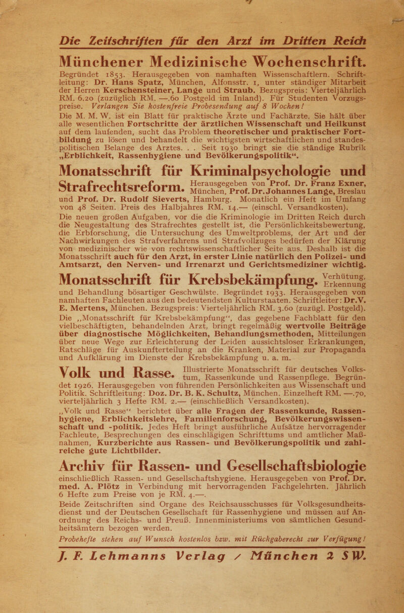  Die Zeitschriften für de A im Dritten  Begründet 1853. Herausgegeben von namhaften Wissenschaftlern. Sc leitung: Dr. Hans Spatz, München, Alfonsstr. ı, unter ständiger Mitarl der Herren Kerschensteiner, Lange und Straub. Bezugspreis: Vierteljähr RM. 6.20 (zuzüglich RM. —.60 Postgeld im Inland). Für Studenten Vorzug preise. Verlangen Sie kostenfreie Probesendung auf 8 Wochen! bildung zu lösen und behandelt die wichtigsten wirtschaftlichen und standes- politischen Belange des Arztes. ... Seit 1930 bringt sie die ständige Rubrik „Erblichkeit, Rassenhygiene und Bevölkerungspolitik“. Herausgegeben von Prof. Dr. Franz Exner Strafrechtsreform. wunchen Prot.Dr. Johannes Lange, Bresian und Prof. Dr. Rudolf Sieverts, Hamburg. Monatlich ein Heft im Umfang von 48 Seiten. Preis des Halbjahres RM. 14.— (einschl. Versandkosten). Die neuen großen Aufgaben, vor die die Kriminologie im Dritten Reich durch die Neugestaltung des Strafrechtes gestellt ist, die Persönlichkeitsbewertung, die Erbforschung, die Untersuchung des Umweltproblems, der Art und der Nachwirkungen des Strafverfahrens und Strafvollzuges bedürfen der Klärung von: medizinischer wie von rechtswissenschaftlicher Seite aus. Deshalb ist die Monatsschrift auch für den Arzt, in erster Linie natürlich den Polizei- und Amtsarzt, den Nerven- und Irrenarzt und Gerichtsmediziner wichtig. ® .. .. V hüt ng, Monatsschrift für Krebsbekämpfung. ae und Behandlung bösartiger Geschwülste. Begründet 1933. Herausgegeben von namhaften Fachleuten aus den bedeutendsten Kulturstaaten. Schriftleiter:Dr.V. E. Mertens, München. Bezugspreis: Vierteljährlich RM. 3.60 (zuzügl. Postgeld). Die ‚Monatsschrift für Krebsbekämpfung‘“‘, das gegebene Fachblatt für den vielbeschäftigten, behandelnden Arzt, bringt regelmäßig wertvolle Beiträge über diagnostische Möglichkeiten, Behandlunssmethoden, Mitteilungen über neue Wege zur Erleichterung der Leiden aussichtsloser Erkrankungen, Ratschläge für Auskunfterteilung an die Kranken, Material zur Propaganda und Aufklärung im Dienste der Krebsbekämpfung u. a. m. Illustrierte Monatsschrift für deutsches Volks- Volk und Rasse. tum, Rassenkunde und Rassenpflege. Begrün- det 1926. Herausgegeben von führenden Persönlichkeiten aus Wissenschaft und Politik. Schriftleitung: Doz. Dr. B.K. Schultz, München. Einzelheft RM. —.70, vierteljährlich 3 Hefte RM. 2.— (einschließlich Versandkosten). „Volk und Rasse‘ berichtet über alle Fragen der Rassenkunde, Rassen- hysiene, Erblichkeitsiehre, Familienforschung, Bevölkerungswissen- schaft und -politik. Jedes Heft bringt ausführliche Aufsätze hervorragender Fachleute, Besprechungen des einschlägigen Schrifttums und amtlicher Maß- nahmen, Kurzberichte aus Rassen- und Bevölkerungspolitik und zahl- reiche gute Lichtbilder. Archiv für Rassen- und Gesellschaftsbiologie einschließlich Rassen- und Gesellschaftshygiene. Herausgegeben von Prof. Dr. med. A. Plötz in Verbindung mit hervorragenden Fachgelehrten. Jährlich 6 Hefte zum Preise von je RM. 4.—. Beide Zeitschriften sind Organe des Reichsausschusses für Volksgesundheits- dienst und der Deutschen Gesellschaft für Rassenhygiene und müssen auf An- ordnung des Reichs- und Preuß. Innenministeriums von sämtlichen Gesund- heitsämtern bezogen werden. Probehefie stehen auf Wunsch kostenlos bzw. mit Rückgaberecht zur Verfügung! J. F. Lehmanns Verlag / München 2 SW.  f) 27 2 Tr In8 BER ELTERN SS ÄRTTEN BR ER ER HE EMO ROR LI    