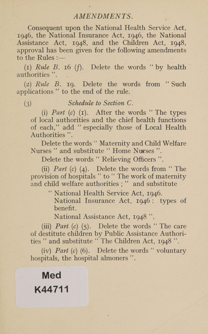 AMENDMENTS. Consequent upon the National Health Service Act, 1946, the National Insurance Act, 1946, the National Assistance Act, 1948, and the Children Act, 1948, approval has been given for the following amendments to the Rules :— (1) Rule B. 16 (f). Delete the words “ by health authorities ”’. (2) Rule B. 19. Delete the words from “ Such applications ’’ to the end of the rule. (3) Schedule to Section C. (1) Part (c) (1). After the words “ The types of local authorities and the chief health functions of each,’ add “ especially those of Local Health Authorities ”’. Delete the words ‘‘ Maternity and Child Welfare Nurses ”’ and substitute “ Home Nurses ”’. &gt; Delete the words “ Relieving Officers ”’. (ii) Part (c) (4). Delete the words from “ The provision of hospitals ”’ to “‘ The work of maternity and child welfare authorities ;’’ and substitute “ National Health Service Act, 1946. National Insurance Act, 1946: types of benefit. National Assistance Act, 1948 ”’. (i) Part (c) (5). Delete the words “ The care of destitute children by Public Assistance Authori- ties ’’ and substitute “ The Children Act, 1948 ”’. (iv) Part (c) (6). Delete the words “ voluntary hospitals, the hospital almoners ”’. Med K44711