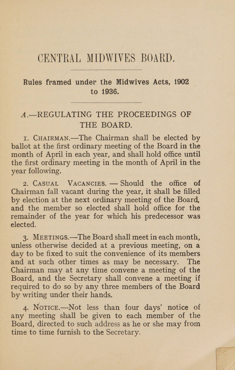 Rules framed under the Midwives Acts, 1902 to 1936.  A.—REGULATING THE PROCEEDINGS OF THE BOARD. 1. CHAIRMAN.—The Chairman shall be elected by ballot at the first ordinary meeting of the Board in the month of April in each year, and shall hold office until the first ordinary meeting in the month of April in the year following. 2. CASUAL VACANCIES. — Should the office of Chairman fall vacant during the year, it shall be filled by election at the next ordinary meeting of the Board, and the member so elected shall hold office for the remainder of the year for which his predecessor was elected. 3. MEETINGS.—The Board shall meet in each month, unless otherwise decided at a previous meeting, on a day to be fixed to suit the convenience of its members and at such other times as may be necessary. The Chairman may at any time convene a meeting of the Board, and the Secretary shall convene a meeting if required to do so by any three members of the Board by writing under their hands. 4. NoticE.—Not less than four days’ notice of any meeting shall be given to each member of the Board, directed to such address as he or she may from time to time furnish to the Secretary.