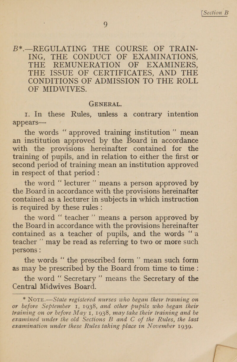 B*.—REGULATING THE COURSE OF TRAIN- ING, THE CONDUCT OF EXAMINATIONS, THE REMUNERATION OF EXAMINERS, Tre IssUr OF CERTIFICATES, AND THE CONDITIONS OF ADMISSION TO THE ROLL OF MIDWIVES. GENERAL. I. In these Rules, unless a contrary intention appears— the words “ approved training institution ’’ mean an institution approved by the Board in accordance with the provisions hereinafter contained for the training of pupils, and in relation to either the first or second period of training mean an institution approved in respect of that period : the word “ lecturer ’’ means a person approved by the Board in accordance with the provisions hereinafter contained as a lecturer in subjects in which instruction is required by these rules : the word “ teacher ’’’ means a person approved by the Board in accordance with the provisions hereinafter contained as a teacher of pupils, and the words “a teacher ’’ may be read as referring to two or more such persons : the words “ the prescribed form ’’ mean such form as may be prescribed by the Board from time to time: the word “ Secretary ’’ means the Secretary of the Central Midwives Board. ‘  or before September 1, 1938, and other pupils who began their training on or before May 1, 1938, may take their training and be examined under the old Sections B and C of the Rules, the last examination under these Rules taking place 1n November 1939. [Section B Fr;