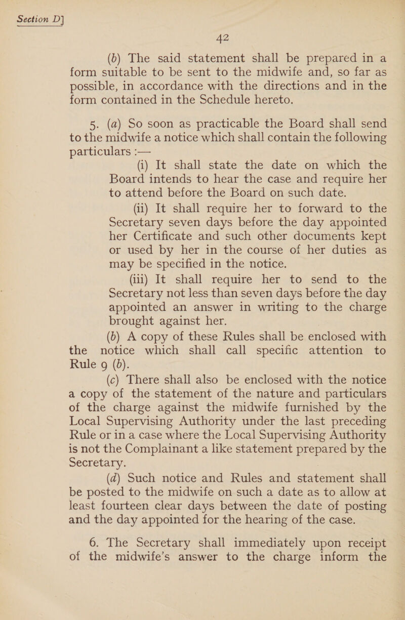 42 (b) The said statement shall be prepared in a form suitable to be sent to the midwife and, so far as possible, in accordance with the directions and in the form contained in the Schedule hereto. 5. (a) So soon as practicable the Board shall send to the midwife a notice which shall contain the following particulars :— (i) It shall state the date on which the Board intends to hear the case and require her to attend before the Board on such date. (ii) It shall require her to forward to the Secretary seven days before the day appointed her Certificate and such other documents kept or used by her in the course of her duties as may be specified in the notice. (iii) It shall require her to send to the Secretary not less than seven days before the day appointed an answer in writing to the charge brought against her. (b) A copy of these Rules shall be enclosed with the notice which shall call specific attention to Rule g (0). (c) There shall also be enclosed with the notice a copy of the statement of the nature and particulars of the charge against the midwife furnished by the Local Supervising Authority under the last preceding Rule or in a case where the Local Supervising Authority is not the Complainant a like statement prepared by the Secretary. | (d@) Such notice and Rules and statement shall be posted to the midwife on such a date as to allow at least fourteen clear days between the date of posting and the day appointed for the hearing of the case. 6. The Secretary shall immediately upon receipt of the midwife’s answer to the charge inform the