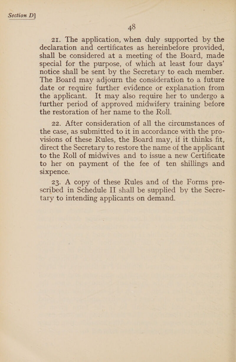 48 21. The application, when duly supported by the declaration and certificates as hereinbefore provided, shall be considered at a meeting of the Board, made special for the purpose, of which at least four days’ notice shall be sent by the Secretary to each member. The Board may adjourn the consideration to a future date or require further evidence or explanation from the applicant. It may also require her to undergo a further period of approved midwifery training before the restoration of her name to the Roll. 22. After consideration of all the circumstances of the case, as submitted to it in accordance with the pro- visions of these Rules, the Board may, if it thinks fit, direct the Secretary to restore the name of the applicant to the Roll of midwives and to issue a new Certificate to her on payment of the fee of ten shillings and sixpence. 23. A copy of these Rules and of the Forms pre- scribed in Schedule II shall be supplied by the Secre- tary to intending applicants on demand.