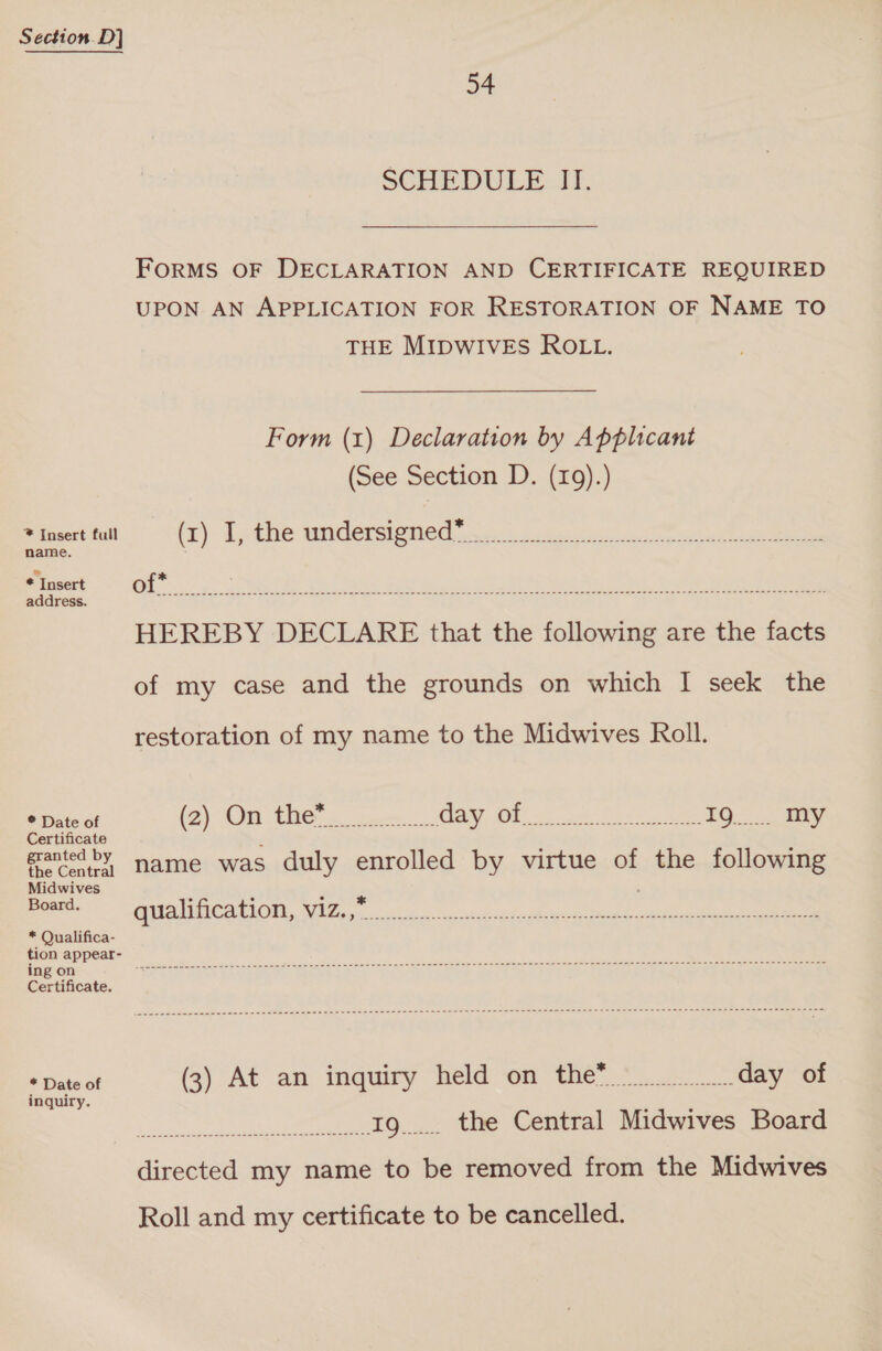 * Insert full name. * Insert address. ® Date of Certificate granted by the Central Midwives Board, * Qualifica- tion appear- ing on Certificate. * Date of inquiry. 54 SCHEDULE -IT. FORMS OF DECLARATION AND CERTIFICATE REQUIRED UPON AN APPLICATION FOR RESTORATION OF NAME TO THE MIDWIVES ROLL. Form (1) Declaration by Applicant (See Section D. (19).) * (x) I, the undersigned HEREBY DECLARE that the following are the facts of my case and the grounds on which I seek the restoration of my name to the Midwives Roll. CN OE i an ln 9 me 19... My name was duly enrolled by virtue of the following * PAI MCARA OTR Ug eh a eke i ek el ee * (3) At an inquiry held on the Sy gtd een 19... the Central Midwives Board directed my name to be removed from the Midwives Roll and my certificate to be cancelled.