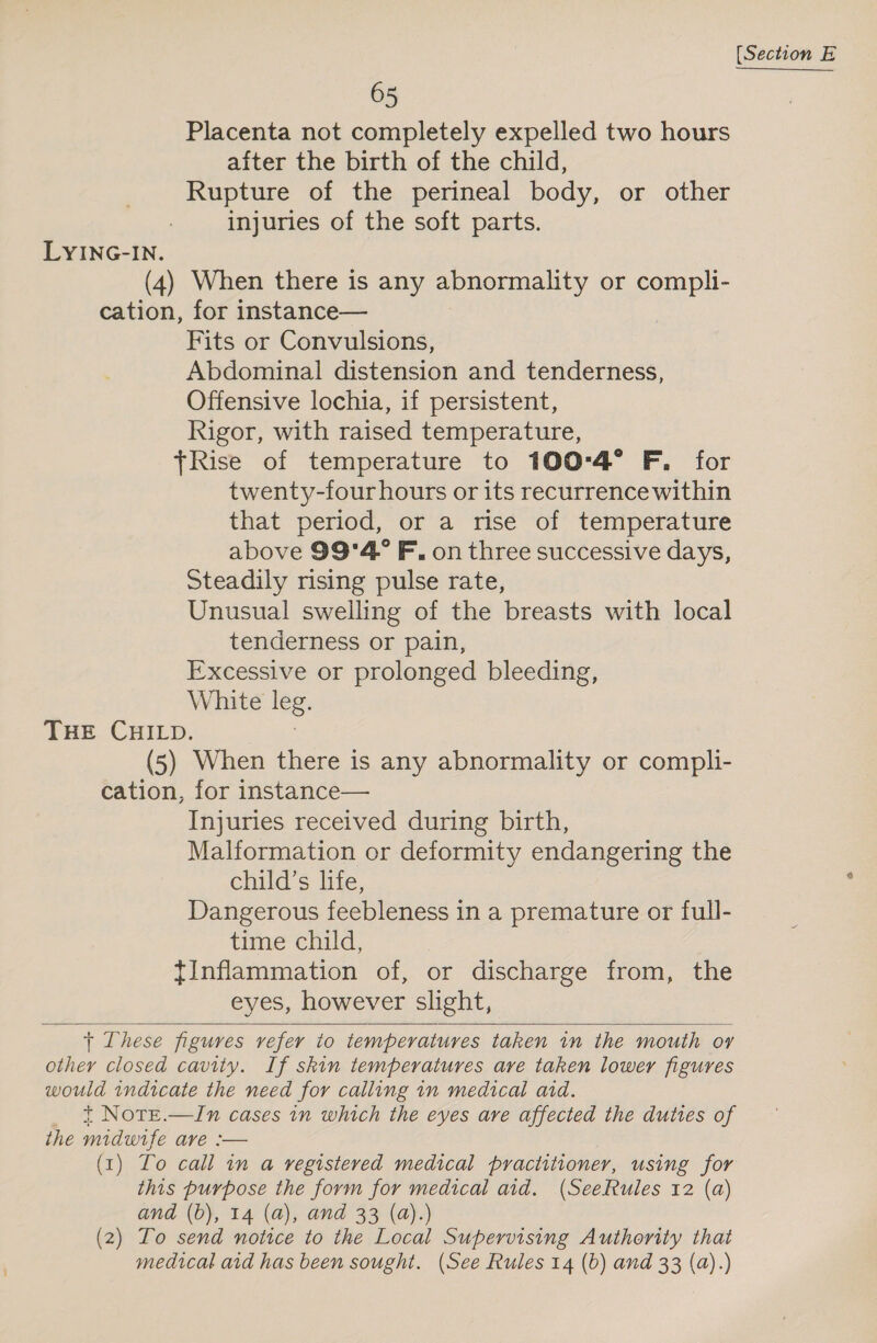 Placenta not completely expelled two hours aiter the birth of the child, Rupture of the perineal body, or other injuries of the soft parts. LYING-IN. (4) When there is any abnormality or compli- cation, for instance— Fits or Convulsions, Abdominal distension and tenderness, Offensive lochia, if persistent, Rigor, with raised temperature, Rise of temperature to 100°4° F, for twenty-four hours or its recurrence within that period, or a rise of temperature above 99'4° F, on three successive days, Steadily rising pulse rate, Unusual swelling of the breasts with local tenderness or pain, Excessive or prolonged bleeding, White leg. THE CHILD. | (5) When there is any abnormality or compli- cation, for instance— Injuries received during birth, Malformation or deformity endangering the child’s life, Dangerous feebleness in a premature or full- time child, tInflammation of, or discharge from, the eyes, however slight,   + These figures refer to temperatures taken in the mouth oy other closed cavity. If skin temperatures ave taken lower figures would indicate the need for calling 1n medical aid. _ t Note.—In cases in which the eyes ave affected the duties of the midwife ave :— (1) Lo call in a vegistered medical practitioner, using for this purpose the form for medical aid. (SeeRules 12 (a) and (b), 14 (a), and 33 (a).) (2) To send notice to the Local Supervising Authority that medical aid has been sought. (See Rules 14 (b) and 33 (a).)