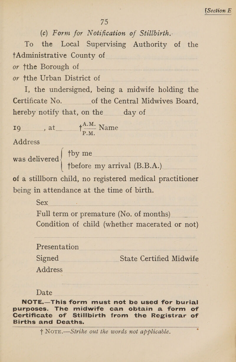 FS (c) Form for Notification of Stillbirth.- To the Local Supervising Authority of the pdmunistiative COUNTY (Ol st see Se sel. fans ats 8s Ort ne POrOuenuOh &lt;6 08 2) at iencep ah wel 4 on ov tthe Urban District of | I, the undersigned, being a midwife holding the Certificate No. of the Central Midwives Board, hereby notify that, on the ~ day of A.M. LORE ye , at Nees PNG meee) ea ee ee PG eS tle ee oe al eee ee ee et b was delivered ee a eee {before amy arrival (B.BA) oo of a stillborn child, no registered medical practitioner being in attendance at the time of birth. Full term or premature (No. of months) Condition of child (whether macerated or not) NOTE.—This form must not be used for burial purposes. The midwife can obtain a form of Certificate of Stillbirth from the Registrar of Births and Deaths. + Note.—Sinike out the words not applicable.  e