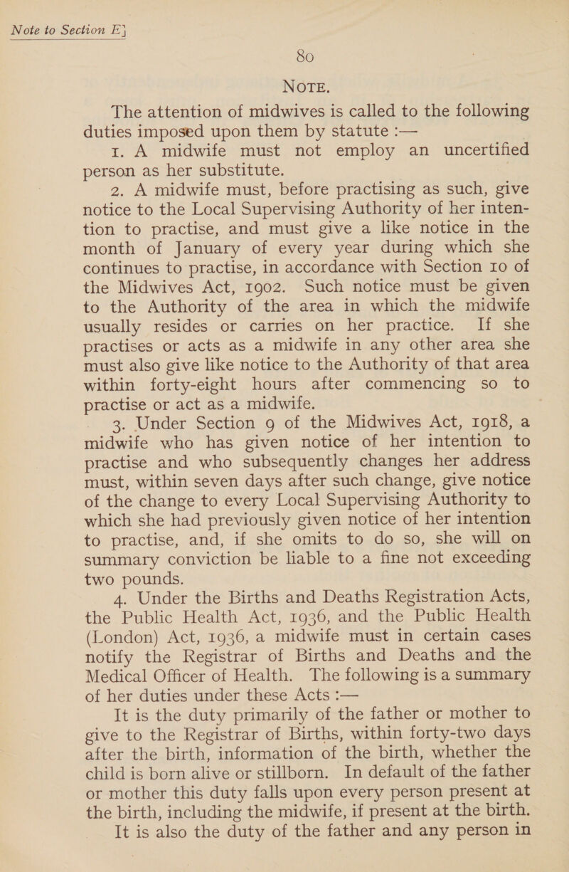  80 NOTE. The attention of midwives is called to the following duties imposed upon them by statute :— | 1. A midwife must not employ an _ uncertified person as her substitute. 2. A midwife must, before practising as such, give notice to the Local Supervising Authority of her inten- tion to practise, and must give a like notice in the month of January of every year during which she continues to practise, in accordance with Section 10 of the Midwives Act, 1902. Such notice must be given to the Authority of the area in which the midwife usually resides or carries on her practice. If she practises or acts as a midwife in any other area she must also give like notice to the Authority of that area within forty-eight hours after commencing so to practise or act as a midwife. 3. Under Section 9 of the Midwives Act, 1918, a midwife who has given notice of her intention to practise and who subsequently changes her address must, within seven days after such change, give notice of the change to every Local Supervising Authority to which she had previously given notice of her intention to practise, and, if she omits to do so, she will on summary conviction be liable to a fine not exceeding two pounds. 4. Under the Births and Deaths Registration Acts, the Public Health Act, 1936, and the Public Health (London) Act, 1936, a midwife must in certain cases notify the Registrar of Births and Deaths and the Medical Officer of Health. The following is a summary of her duties under these Acts :— It is the duty primarily of the father or mother to give to the Registrar of Births, within forty-two days after the birth, information of the birth, whether the child is born alive or stillborn. In default of the father or mother this duty falls upon every person present at the birth, including the midwife, if present at the birth. It is also the duty of the father and any person in