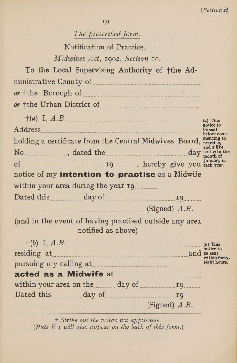 OI The prescribed form. Notification of Practice. Midwives Act, 1902, Section to. To the Local Supervising Authority of ,the Ad- ministrative County of Ongi ne Doreen Orns OU ereot puis Nagy OO Ys or Frbe-Urban District Of... ee WG) SE, ABs ss So OBO anid? Uren Gere (a) This notice to Address ee Se before com- mencing to holding a certificate from the Central Midwives Board, practise, and a like No. ; dated the da ay notice in the Be ea) Te AE » month of Ui 1n ake , hereby give you éach year. notice of my intention to pn ciles as a Midwife within your area during the yearIg Dated this NTE) I a Mee a aries IQ (and in the event of having practised outside any area notified as above) OS A ee i 0 es Meee ala lade eamenbaatetet i, A okdn os (0) This oe notice este. Bi Ni ns PO Oe ee Ne and be eee pursing my calling atvwte sors: wits une 6 eight hours, acted as a Midwife at. within your areaonthe Dated this 2 Me PET P o S 1S ee    + Sivthe out the words not applicable. (Rule E 1 will also appear on the back of this form.)