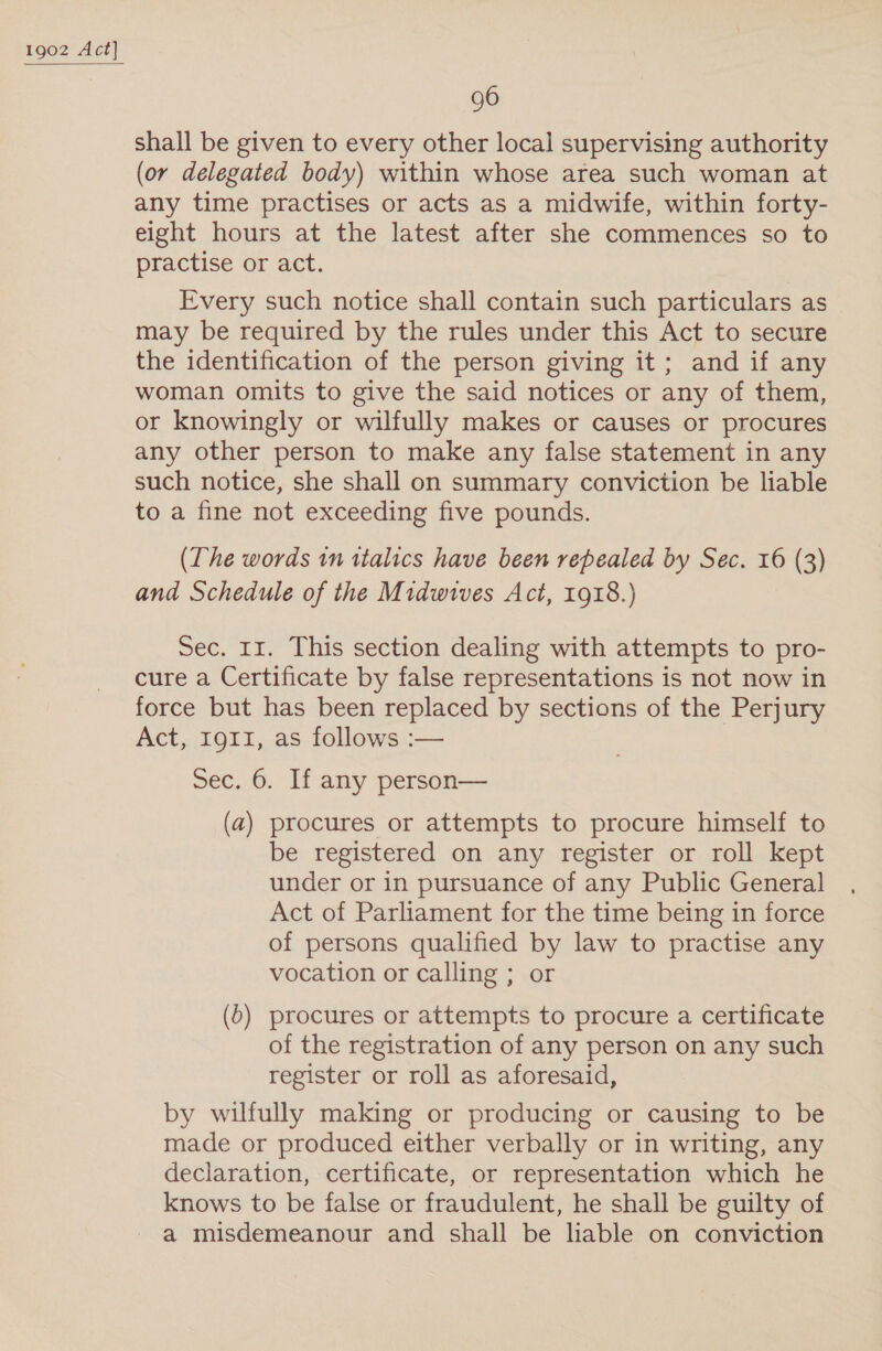 shall be given to every other local supervising authority (or delegated body) within whose area such woman at any time practises or acts as a midwife, within forty- eight hours at the latest after she commences so to practise or act. Every such notice shall contain such particulars as may be required by the rules under this Act to secure the identification of the person giving it; and if any woman omits to give the said notices or any of them, or knowingly or wilfully makes or causes or procures any other person to make any false statement in any such notice, she shall on summary conviction be liable to a fine not exceeding five pounds. (The words in italics have been repealed by Sec. 16 (3) and Schedule of the Midwives Act, 1918.) Sec. 11. This section dealing with attempts to pro- cure a Certificate by false representations is not now in force but has been replaced by sections of the Perjury Act, 1911, as follows :— Sec. 6. If any person— (a) procures or attempts to procure himself to be registered on any register or roll kept under or in pursuance of any Public General Act of Parliament for the time being in force of persons qualified by law to practise any vocation or calling ; or (6) procures or attempts to procure a certificate of the registration of any person on any such register or roll as aforesaid, by wilfully making or producing or causing to be made or produced either verbally or in writing, any declaration, certificate, or representation which he knows to be false or fraudulent, he shall be guilty of a misdemeanour and shall be liable on conviction