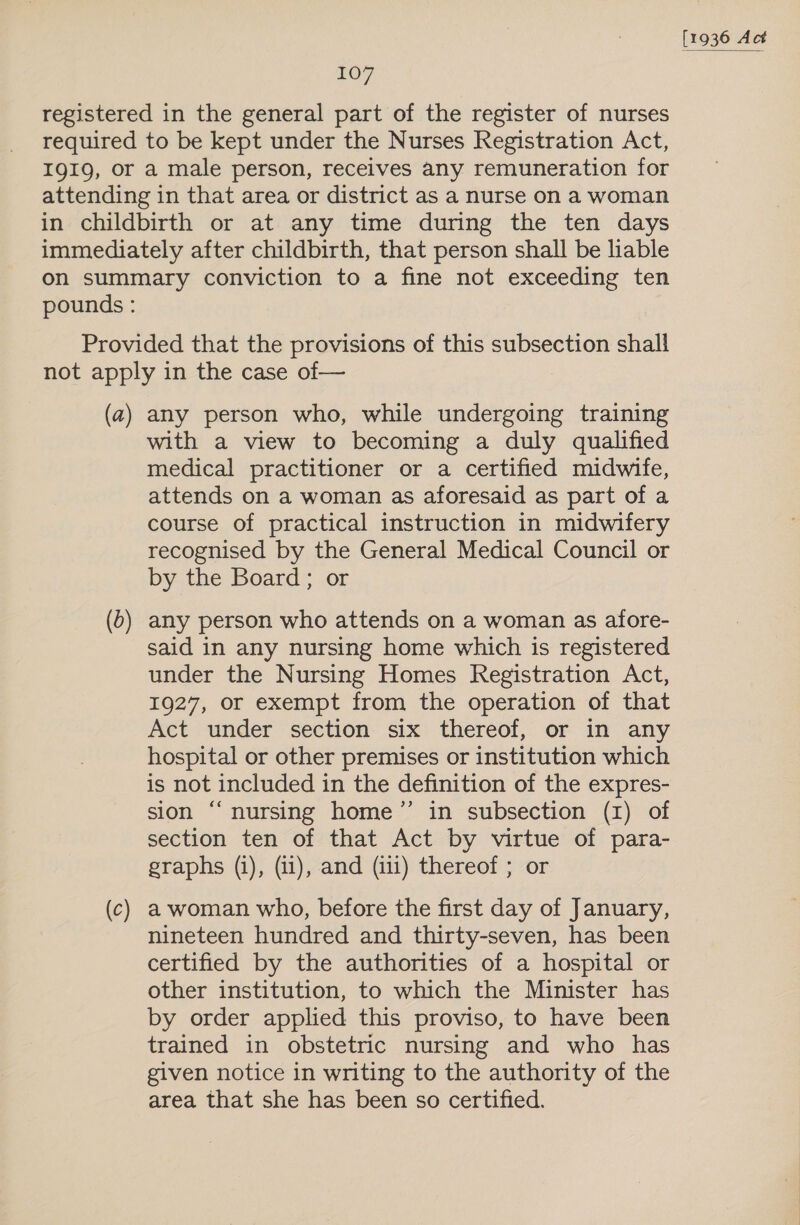 (a) (c) any person who, while undergoing training with a view to becoming a duly qualified medical practitioner or a certified midwife, attends on a woman as aforesaid as part of a course of practical instruction in midwifery recognised by the General Medical Council or by the Board; or any person who attends on a woman as afore- said in any nursing home which is registered under the Nursing Homes Registration Act, 1927, or exempt from the operation of that Act under section six thereof, or in any hospital or other premises or institution which is not included in the definition of the expres- sion “nursing home’ in subsection (1) of section ten of that Act by virtue of para- graphs (1), (i1), and (iii) thereof ; or a woman who, before the first day of January, nineteen hundred and thirty-seven, has been certified by the authorities of a hospital or other institution, to which the Minister has by order applied this proviso, to have been trained in obstetric nursing and who has given notice in writing to the authority of the area that she has been so certified.