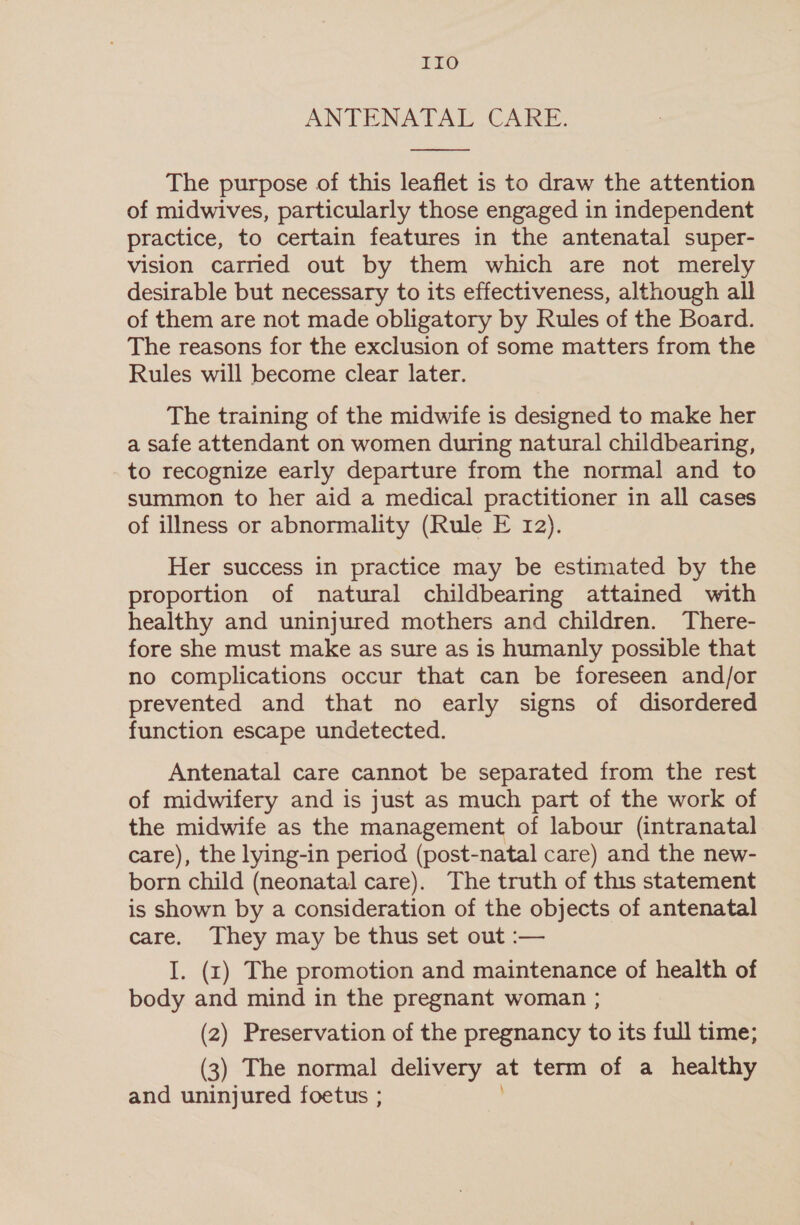 IIO ANTENATAL CARE.  The purpose of this leaflet is to draw the attention of midwives, particularly those engaged in independent practice, to certain features in the antenatal super- vision carried out by them which are not merely desirable but necessary to its effectiveness, although all of them are not made obligatory by Rules of the Board. The reasons for the exclusion of some matters from the Rules will become clear later. The training of the midwife is designed to make her a safe attendant on women during natural childbearing, to recognize early departure from the normal and to summon to her aid a medical practitioner in all cases of illness or abnormality (Rule E 12). Her success in practice may be estimated by the proportion of natural childbearing attained with healthy and uninjured mothers and children. There- fore she must make as sure as is humanly possible that no complications occur that can be foreseen and/or prevented and that no early signs of disordered function escape undetected. Antenatal care cannot be separated from the rest of midwifery and is just as much part of the work of the midwife as the management of labour (intranatal care), the lying-in period (post-natal care) and the new- born child (neonatal care). The truth of this statement is shown by a consideration of the objects of antenatal care. They may be thus set out :— I. (r1) The promotion and maintenance of health of body and mind in the pregnant woman ; (2) Preservation of the pregnancy to its full time; (3) The normal delivery at term of a healthy and uninjured foetus ;