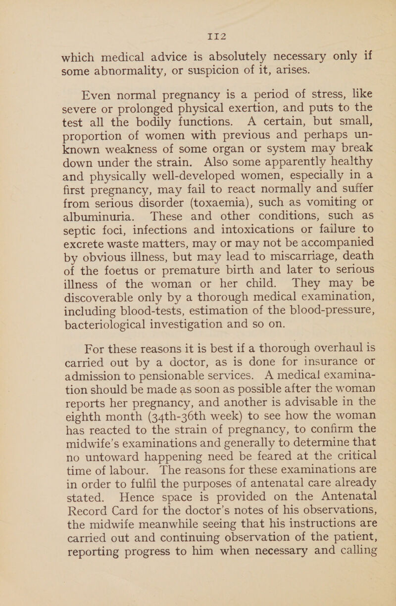 which medical advice is absolutely necessary only if some abnormality, or suspicion of it, arises. Even normal pregnancy is a period of stress, like severe or prolonged physical exertion, and puts to the test all the bodily functions. A certain, but small, proportion of women with previous and perhaps un- known weakness of some organ or system may break down under the strain. Also some apparently healthy and physically well-developed women, especially in a first pregnancy, may fail to react normally and suffer from serious disorder (toxaemia), such as vomiting or albuminuria. These and other conditions, such as septic foci, infections and intoxications or failure to excrete waste matters, may or may not be accompanied by obvious illness, but may lead to miscarriage, death of the foetus or premature birth and later to serious illness of the woman or her child. They may be discoverable only by a thorough medical examination, including blood-tests, estimation of the blood-pressure, bacteriological investigation and so on. For these reasons it is best if a thorough overhaul is carried out by a doctor, as is done for insurance or admission to pensionable services. A medical examina- tion should be made as soon as possible after the woman reports her pregnancy, and another is advisable in the eighth month (34th-36th week) to see how the woman has reacted to the strain of pregnancy, to confirm the midwife’s examinations and generally to determine that no untoward happening need be feared at the critical time of labour. The reasons for these examinations are in order to fulfil the purposes of antenatal care already stated. Hence space is provided on the Antenatal Record Card for the doctor’s notes of his observations, the midwife meanwhile seeing that his instructions are carried out and continuing observation of the patient, reporting progress to him when necessary and calling