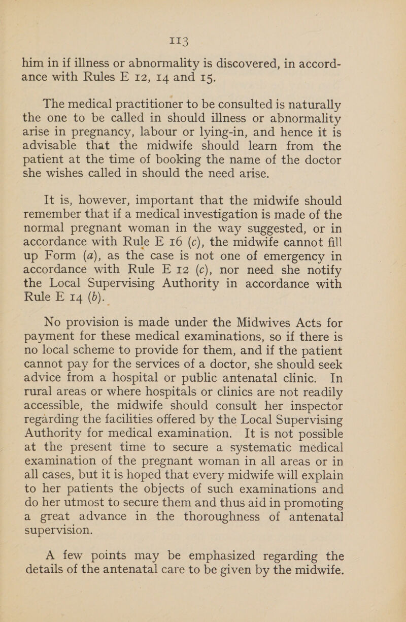 Dee. him in if illness or abnormality is discovered, in accord- ance with Rules E 12, 14 and 15. The medical practitioner to be consulted is naturally the one to be called in should illness or abnormality arise in pregnancy, labour or lying-in, and hence it is advisable that the midwife should learn from the patient at the time of booking the name of the doctor she wishes called in should the need arise. It is, however, important that the midwife should remember that if a medical investigation is made of the normal pregnant woman in the way suggested, or in accordance with Rule E 16 (c), the midwife cannot fill up Form (a), as the case is not one of emergency in accordance with Rule E 12 (c), nor need she notify the Local Supervising Authority in accordance with Rule E 14 (0). No provision is made under the Midwives Acts for payment for these medical examinations, so if there is no local scheme to provide for them, and if the patient cannot pay for the services of a doctor, she should seek advice from a hospital or public antenatal clinic. In rural areas or where hospitals or clinics are not readily accessible, the midwife should consult her inspector regarding the facilities offered by the Local Supervising Authority for medical examination. It is not possible at the present time to secure a systematic medical examination of the pregnant woman in all areas or in all cases, but it is hoped that every midwife will explain to her patients the objects of such examinations and do her utmost to secure them and thus aid in promoting a great advance in the thoroughness of antenatal supervision. A few points may be emphasized regarding the details of the antenatal care to be given by the midwife.