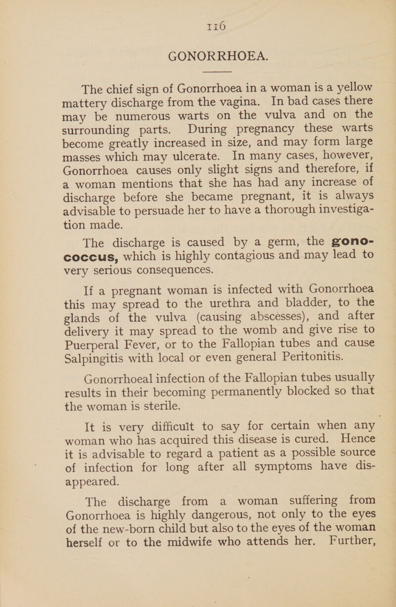 r16 GONORRHOEA.  The chief sign of Gonorrhoea in a woman is a yellow mattery discharge from the vagina. In bad cases there may be numerous warts on the vulva and on the surrounding parts. During pregnancy these warts become greatly increased in size, and may form large masses which may ulcerate. In many cases, however, Gonorrhoea causes only slight signs and therefore, if a woman mentions that she has had any increase of discharge before she became pregnant, it is always advisable to persuade her to have a thorough investiga- tion made. The discharge is caused by a germ, the gono- coccus, which is highly contagious and may lead to very serious consequences. If a pregnant woman is infected with Gonorrhoea this may spread to the urethra and bladder, to the glands of the vulva (causing abscesses), and after delivery it may spread to the womb and give rise to Puerperal Fever, or to the Fallopian tubes and cause Salpingitis with local or even general Peritonitis. Gonorrhoeal infection of the Fallopian tubes usually results in their becoming permanently blocked so that the woman is sterile. It is very difficult to say for certain when any woman who has acquired this disease is cured. Hence it is advisable to regard a patient as a possible source of infection for long after all symptoms have dis- appeared. The discharge from a woman suffering from Gonorrhoea is highly dangerous, not only to the eyes of the new-born child but also to the eyes of the woman herself or to the midwife who attends her. Further,