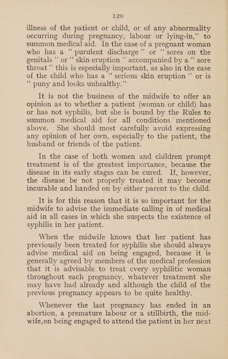 LZ0 illness of the patient or child, or of any abnormality occurring during pregnancy, labour or lying-in,” to summon medical aid. In the case of a pregnant woman who has a “ purulent discharge’”’ or “sores on the genitals ”’ or “ skin eruption ’’ accompanied by a “‘ sore throat’ this is especially important, as also in the case of the child who has a “ serious skin eruption ”’ or is ‘“ puny and looks unhealthy.”’ It is not the business of the midwife to offer an opinion as to whether a patient (woman or child) has or has not syphilis, but she is bound by the Rules to summon medical aid for all conditions mentioned above. She should most carefully avoid expressing any opinion of her own, especially to the patient, the husband or friends of the patient. In the case of both women and children prompt treatment is of the greatest importance, because the disease in its early stages can be cured. If, however, the disease be not properly treated it may become incurable and handed on by either parent to the child. It is for this reason that it is so important for the midwife to advise the immediate calling in of medical aid in all cases in which she suspects the existence of syphilis in her patient. When the midwife knows that her patient has previously been treated for syphilis she should always advise medical aid on being engaged, because it is generally agreed by members of the medical profession that it is advisable to treat every syphilitic woman throughout each pregnancy, whatever treatment she may have had already and although the child of the previous pregnancy appears to be quite healthy. Whenever the last pregnancy has ended in an abortion, a premature labour or a stillbirth, the mid- wife,on being engaged to attend the patient in her next