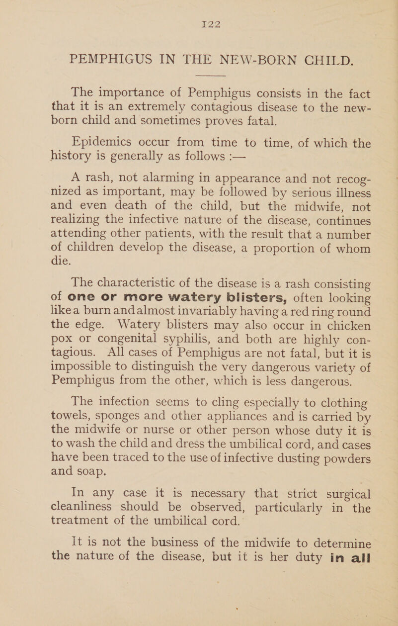 PEMPHIGUS IN THE NEW-BORN CHILD. The importance of Pemphigus consists in the fact that it is an extremely contagious disease to the new- born child and sometimes proves fatal. Epidemics occur from time to time, of which the history is generally as follows :— A rash, not alarming in appearance and not recog- nized as important, may be followed by serious illness and even death of the child, but the midwife, not realizing the infective nature of the disease, continues attending other patients, with the result that a number of children develop the disease, a proportion of whom die. The characteristic of the disease is a rash consisting of one or more watery blisters, often looking likea burn andalmost invariably having a red ring round the edge. Watery blisters may also occur in chicken pox or congenital syphilis, and both are highly con- tagious. All cases of Pemphigus are not fatal, but it is impossible to distinguish the very dangerous variety of Pemphigus from the other, which is less dangerous. The infection seems to cling especially to clothing towels, sponges and other appliances and is carried by the midwife or nurse or other person whose duty it is to wash the child and dress the umbilical cord, and cases have been traced to the use of infective dusting powders and soap. In any case it is necessary that strict surgical cleanliness should be observed, particularly in the treatment of the umbilical cord. It is not the business of the midwife to determine the nature of the disease, but it is her duty in all
