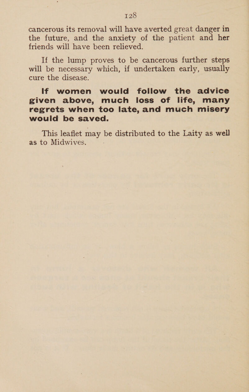cancerous its removal will have averted great danger in the future, and the anxiety of the patient and her friends will have been relieved. If the lump proves to be cancerous further steps will be necessary which, if undertaken early, usually cure the disease. If women would follow the advice given above, much loss of life, many regrets when too late, and much misery would be saved. This leaflet may be distributed to the Laity as well
