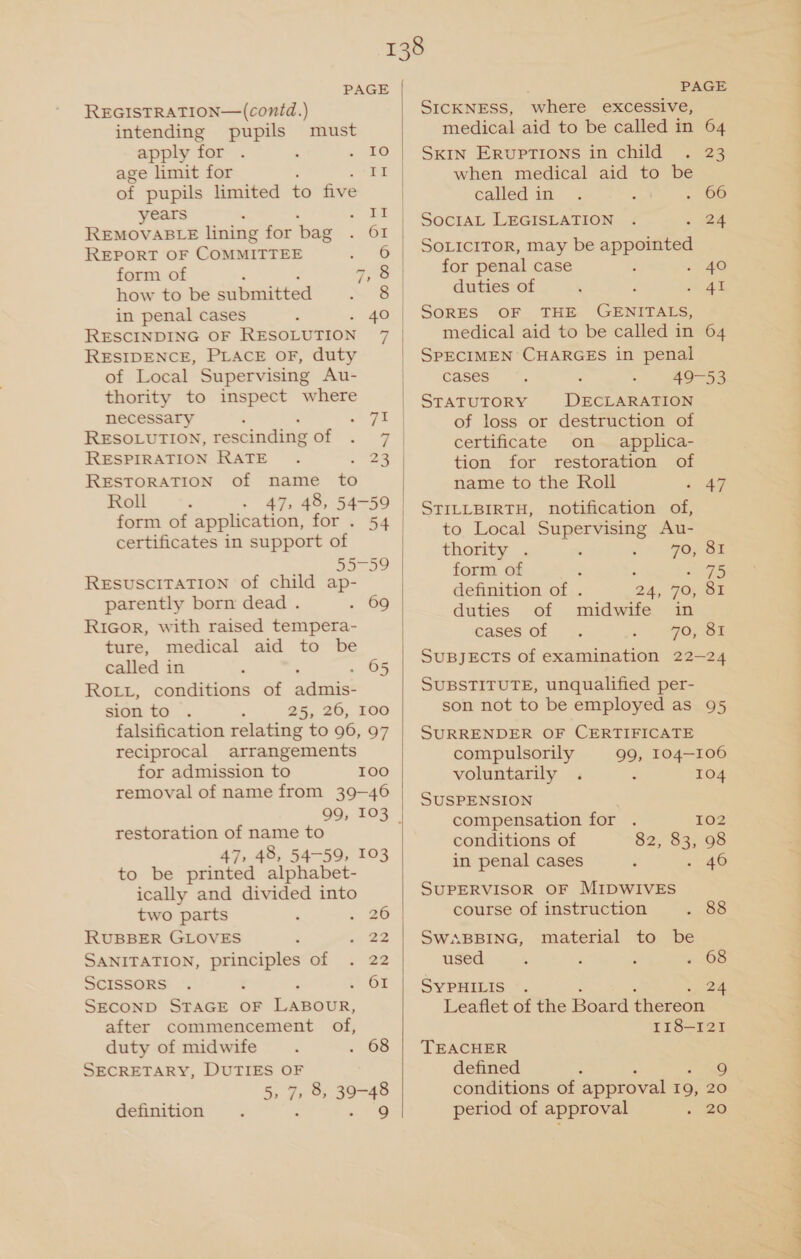 REGISTRATION—(conid.) intending pupils must apply for . ' Qf9 age limit for : te of pupils limited to five years t eS REMOVABLE lining for bag ae REPORT OF CoMMITTEE 5 ae | form of aS | how to be submitted ~ 8 in penal cases ‘ 40 RESIDENCE, PLACE oF, duty of Local Supervising Au- thority to inspect where necessary - 78 RESOLUTION, rescinding of RESTORATION of name to Rol -. - 47, 48, 54-59 form of application, for . 54 certificates in support of 3009 RESUSCITATION of child ap- parently born dead . . 69 RiGor, with raised tempera- ture, medical aid to be called in . . 65 Rot, conditions of adenis® sion to A 25, 26, 100 falsification relating to 96, 97 reciprocal arrangements for admission to 100 removal of name from 39-46 restoration of name to 47, 48, 54-59, 103 to be printed alphabet- ically and divided into two parts 4 a6 RUBBER GLOVES ; ey. SANITATION, principles of . 22 SCISSORS . : OI SECOND STAGE OF ExeoUR. after commencement of, duty of midwife ‘ . 68 SECRETARY, DUTIES OF 5, 7, 8, 39-48 definition : : 5 6  PAGE SICKNESS, where excessive, medical aid to be called in 64 SKIN Eruptions in child . 23 when medical aid to be called in . 0), ee. SocIAL LEGISLATION . . 24 SOLICITOR, may be appointed for penal case 2 4G duties of , F met SORES OF THE GENITALS, medical aid to be called in 64 SPECIMEN CHARGES in penal Castano : - 49-53 STATUTORY DECLARATION of loss or destruction of certificate on applica- tion for restoration of name to the Roll 3 ae STILLBIRTH, notification of, to Local Supervising Au- thority . 70, 81 form of : sage definition of . 24, 70, 81 duties of midwife in cases of 70, 81 SUBJECTS of examination 22-24 SUBSTITUTE, unqualified per- son not to be employed as 95 SURRENDER OF CERTIFICATE compulsorily 99, 104-106 voluntarily . : 104 SUSPENSION compensation for . 102 conditions of 82, 83, 98 in penal cases ‘ . 406 SUPERVISOR OF MIDWIVES course of instruction . 88 SWABBING, material to be used ; ; ‘ &gt;. 68 SYPHILIS ~. 24 Leaflet of the Board thereon 118-121 TEACHER defined : 9 conditions of approval 19, 20 period of approval . &amp;@