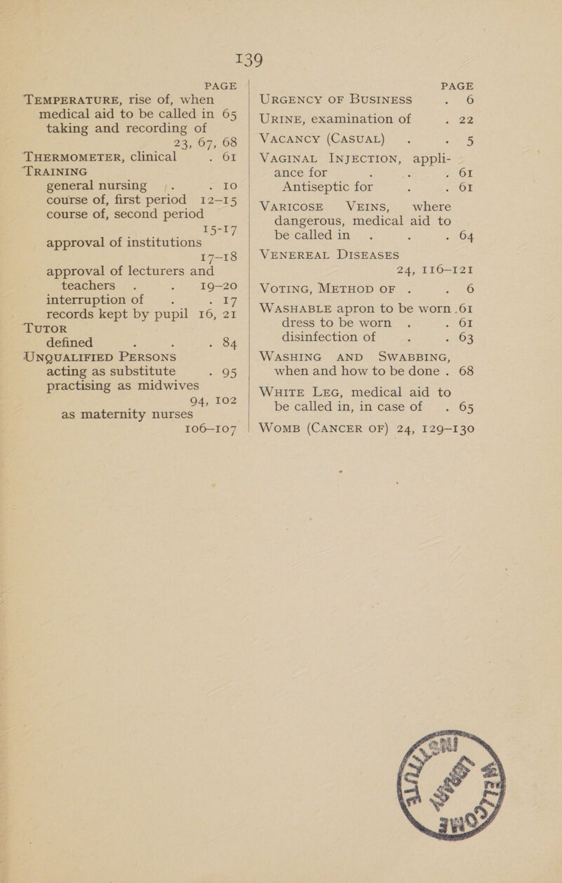 TEMPERATURE, rise of, when medical aid to be called in 65 taking and recording of 23,07, 08 ‘THERMOMETER, Clinical = OF “TRAINING general nursing |. eat 2) course of, first period 12-15 course of, second period 15-17 approval of institutions 17-18 approval of lecturers and teachers 19-20 interruption of : Sey records kept by pupil 16, 21 ‘TUTOR defined : : . 84 UNQUALIFIED PERSONS acting as substitute oes practising as midwives 94, 102 as maternity nurses 106—107  URGENCY OF BUSINESS «06 URINE, examination of a 22 VACANCY (CASUAL) . ee VAGINAL INJECTION, appli- ance for ‘ 3 7. OF Antiseptic for : OF VARICOSE VEINS, where dangerous, medical aid to be called in.” . j . 64 VENEREAL DISEASES 24, 116-121 VOTING, METHOD OF . Mea 3 WASHABLE apron to be worn .61 adress 10 be-worm &lt;; . 61 disinfection of ; +63 WASHING AND SWABBING, when and how to be done . 68 WHITE LEG, medical aid to be called in, im case of y -. 65 WomB (CANCER OF) 24, 129-130 