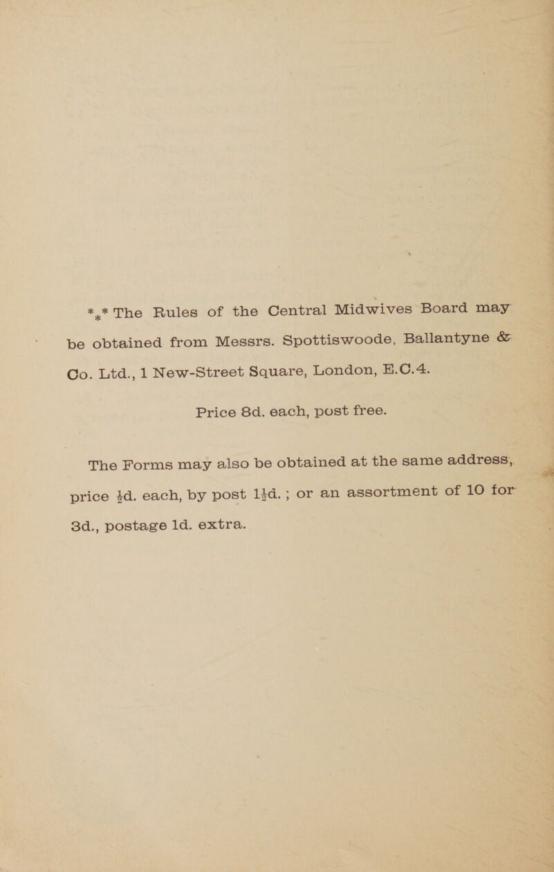 *.* The Rules of the Central Midwives Board may be obtained from Messrs. Spottiswoode, Ballantyne &amp;: Co. Ltd., 1 New-Street Square, London, E.C.4. Price 8d. each, post free. The Forms may also be obtained at the same address, price 4d. each, by post lid. ; or an assortment of 10 for 3d., postage 1d. extra.