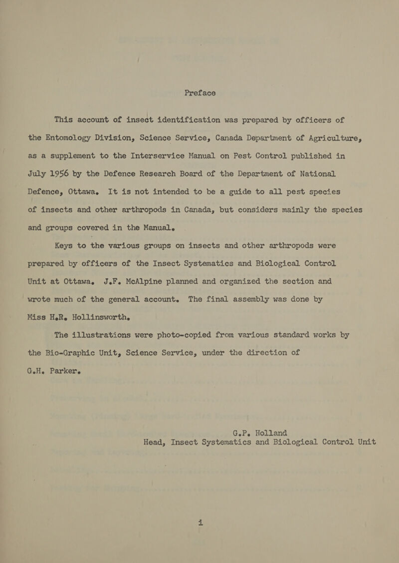 Preface This account of insect identification was prepared by officers of the Entomology Division, Science Service, Canada Department of Agriculture, as a supplement to the Interservice Manual on Pest Control published in July 1956 by the Defence Research Board of the Department of National Defence, Ottawa, It is not intended to be a guide to all pest species of insects and other arthropods in Canada, but considers mainly the species and groups covered in the Manual, Keys to the various groups on insects and other arthropods were prepared by officers of the Insect Systematics and Biological Control Unit at Ottawa, JF. McAlpine planned and organized the section and wrote much of the general account. The final assembly was done by Miss H.R. Hollinsworth. The illustrations were photo-copied from various standard works by the Bio-Graphic Unit, Science Service, under the direction of GH. Parker, GeP. Holland Head, Insect Systematics and Biological Control Unit