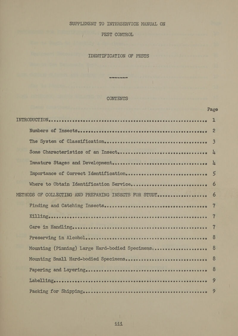 SUPPLEMENT TO INTERSERVICE MANUAL ON PEST CONTROL IDENTIFICATION OF PESTS CONTENTS: Page INTRODUCTION. - ccccrcccccnccccccccccccccccccccccscccscccccccccccccosccese Lb Numbers of InsSectScccccccrccccveccccsccscccserecececccsccesecsceees The System of Classificationeccoscccccccdesecsccsccccccecsccccesecese Some Characteristics of an InsecCtecccccccccccccccccsncccscvccccssee Immature Stages and Developmentececececcccrcvesesccseccccccceccceee Importance of Correct Identificationecscccccsccvcsccccccsccccceseres Where to Obtain Identification Services. cccccccccccccccccccsecceoce METHODS OF COLLECTING AND PREPARING INSECTS FOR STUDYeccccceccccssecccee Finding and Catching InsSectSecccccocccccccccccccncccesecsscceescees PEELUWGseksawssecccecee eset tess becseeb ee tcdecssteccténceed cacbevan’s Care in Handlingececcccvcccccvccvccccescccsccecvccscsesesceccccecese Preserving in AlCOnOLeccccccccccccccccsccccccccccccccccccccccesesee Mounting (Pinning) Large Hard-bodied Specimens. ..cccecccecsccccccce Mounting Small Hard=bodied SpecimenSececccecccccecccscccccccesccceees Papering and Layeringesseccccccccccccrccescccccccnes vec ccceseeseese Labellingececccccccccccvcrscacvsccescececessasescserecereseeeeseee® Se) ‘Oo co foe) co ao “I =~ On Own FF FF Ww ine) Packing for ShAppingececcccsccsccvesvecccccccssecsvscsscvcsece coecece iii